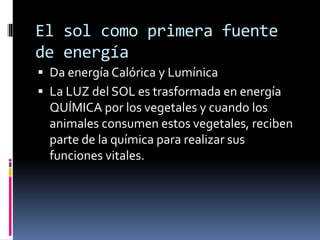 El sol como primera fuente
de energía
 Da energía Calórica y Lumínica
 La LUZ del SOL es trasformada en energía
QUÍMICA por los vegetales y cuando los
animales consumen estos vegetales, reciben
parte de la química para realizar sus
funciones vitales.
 