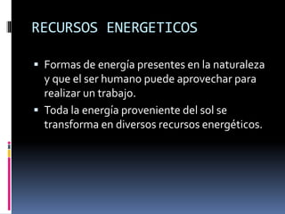 RECURSOS ENERGETICOS
 Formas de energía presentes en la naturaleza
y que el ser humano puede aprovechar para
realizar un trabajo.
 Toda la energía proveniente del sol se
transforma en diversos recursos energéticos.
 