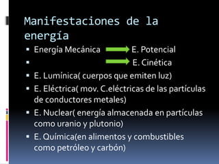 Manifestaciones de la
energía
 Energía Mecánica E. Potencial
 E. Cinética
 E. Lumínica( cuerpos que emiten luz)
 E. Eléctrica( mov. C.eléctricas de las partículas
de conductores metales)
 E. Nuclear( energía almacenada en partículas
como uranio y plutonio)
 E. Química(en alimentos y combustibles
como petróleo y carbón)
 