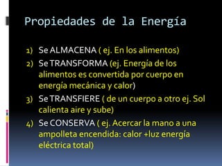 Propiedades de la Energía
1) SeALMACENA ( ej. En los alimentos)
2) SeTRANSFORMA (ej. Energía de los
alimentos es convertida por cuerpo en
energía mecánica y calor)
3) SeTRANSFIERE ( de un cuerpo a otro ej. Sol
calienta aire y sube)
4) Se CONSERVA ( ej. Acercar la mano a una
ampolleta encendida: calor +luz energía
eléctrica total)
 