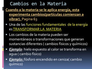 Cambios en la Materia
Cuando a la materia se le aplica energía, esta
experimenta cambios(partículas comienzan a
vibrar). Pagina 63
 Una de las funciones fundamentales de la energía
esTRANSFORMAR LA MATERIA
 Los cambios de la materia pueden ser
momentáneos o transformaciones que generan
sustancias diferentes ( cambios físicos y químicos)
 Ejemplo: hielo expuesto al calor se transforma en
agua ( cambio físico)
 Ejemplo: fósforo encendido en ceniza( cambio
químico)
 