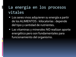 La energía en los procesos
vitales
 Los seres vivos adquieren su energía a partir
de los ALIMENTOS : kilocalorías : depende
del tipo y cantidad de nutrientes.
 Las vitaminas y minerales NO realizan aporte
energético pero son fundamentales para
funcionamiento del organismo.
 