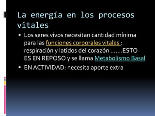 La energía en los procesos
vitales
 Los seres vivos necesitan cantidad mínima
para las funciones corporales vitales :
respiración y latidos del corazón …….ESTO
ES EN REPOSO y se llama Metabolismo Basal
 EN ACTIVIDAD: necesita aporte extra
 