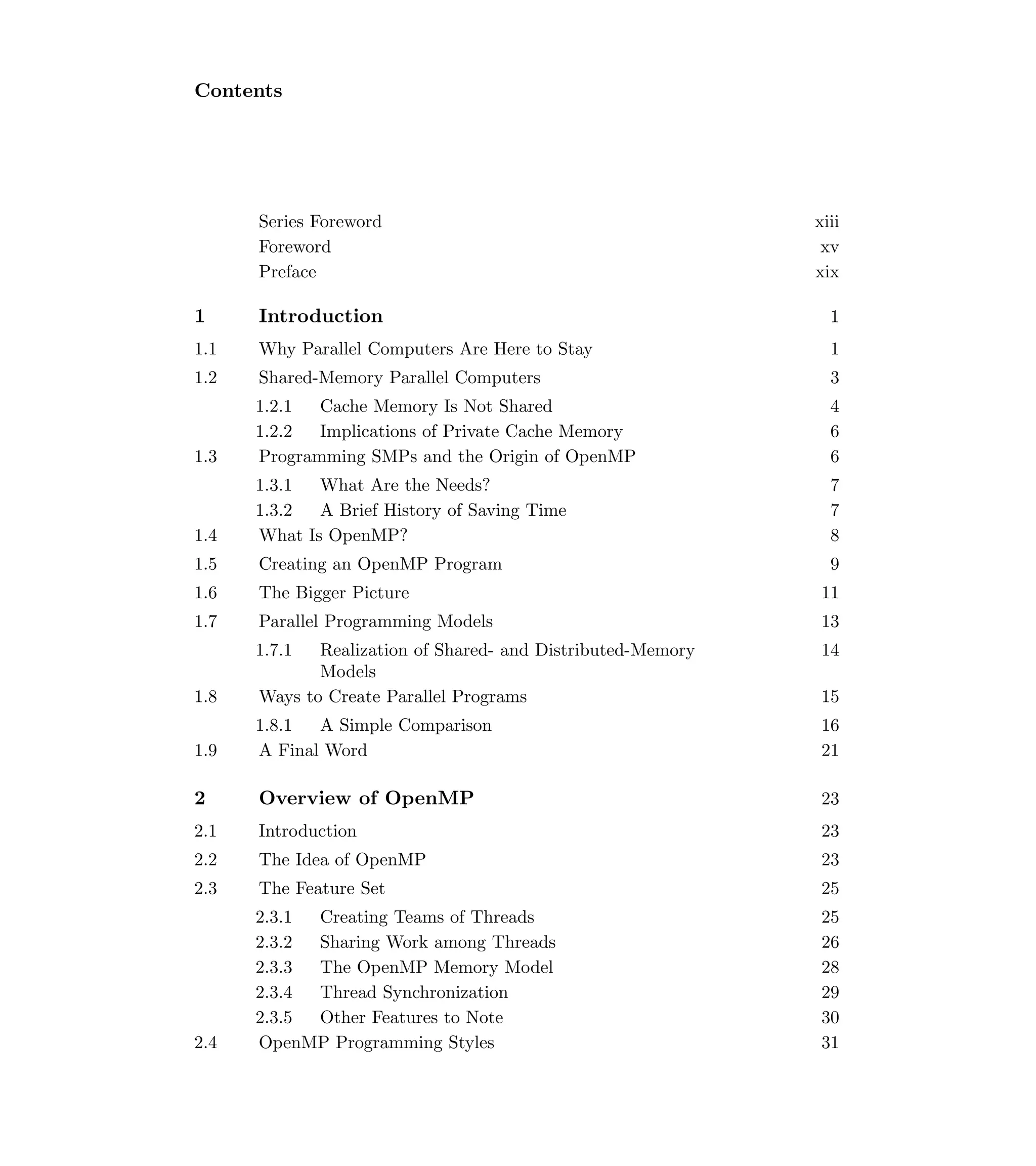 Contents
Series Foreword xiii
Foreword xv
Preface xix
1 Introduction 1
1.1 Why Parallel Computers Are Here to Stay 1
1.2 Shared-Memory Parallel Computers 3
1.2.1 Cache Memory Is Not Shared 4
1.2.2 Implications of Private Cache Memory 6
1.3 Programming SMPs and the Origin of OpenMP 6
1.3.1 What Are the Needs? 7
1.3.2 A Brief History of Saving Time 7
1.4 What Is OpenMP? 8
1.5 Creating an OpenMP Program 9
1.6 The Bigger Picture 11
1.7 Parallel Programming Models 13
1.7.1 Realization of Shared- and Distributed-Memory
Models
14
1.8 Ways to Create Parallel Programs 15
1.8.1 A Simple Comparison 16
1.9 A Final Word 21
2 Overview of OpenMP 23
2.1 Introduction 23
2.2 The Idea of OpenMP 23
2.3 The Feature Set 25
2.3.1 Creating Teams of Threads 25
2.3.2 Sharing Work among Threads 26
2.3.3 The OpenMP Memory Model 28
2.3.4 Thread Synchronization 29
2.3.5 Other Features to Note 30
2.4 OpenMP Programming Styles 31
 