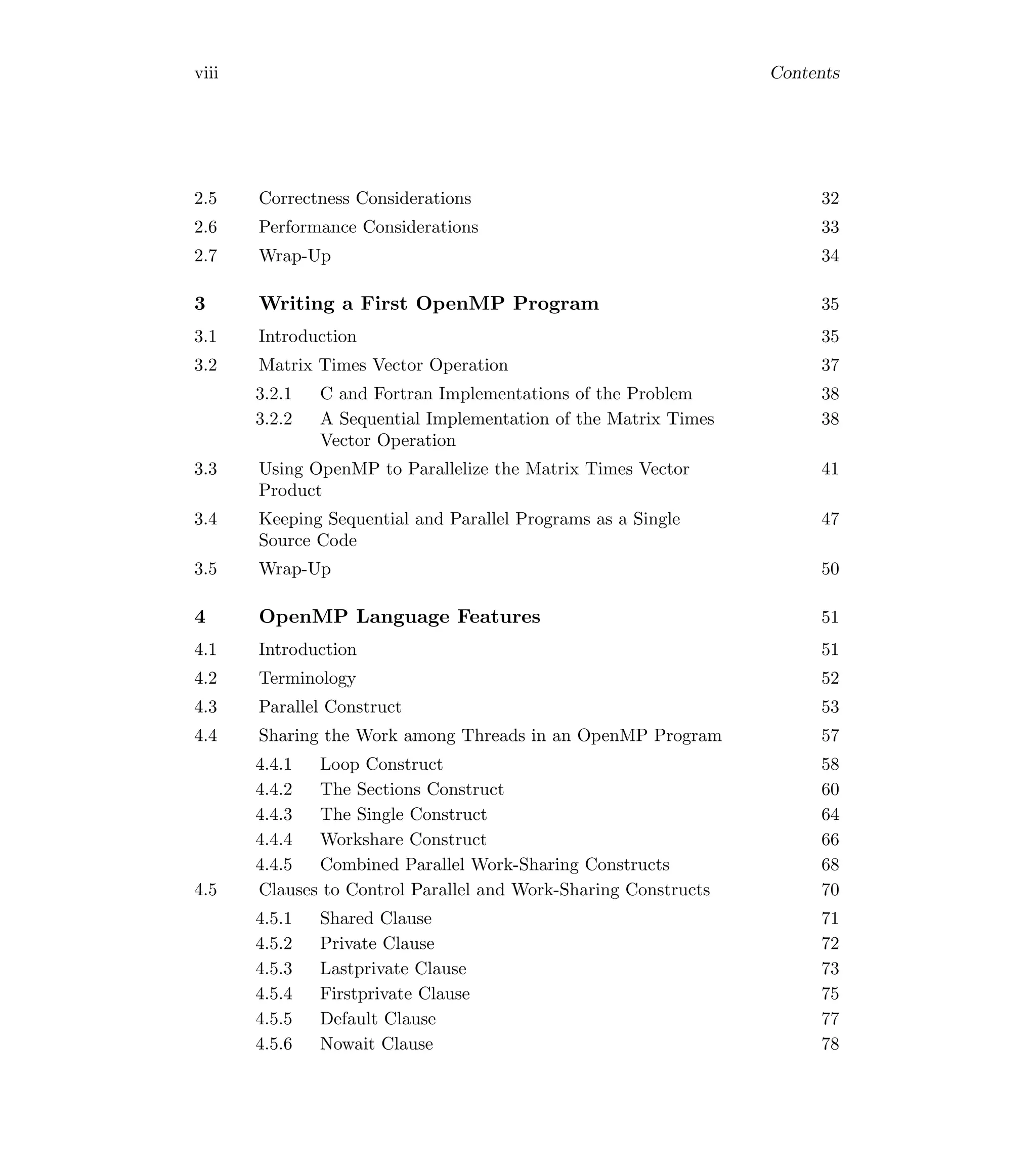 viii Contents
2.5 Correctness Considerations 32
2.6 Performance Considerations 33
2.7 Wrap-Up 34
3 Writing a First OpenMP Program 35
3.1 Introduction 35
3.2 Matrix Times Vector Operation 37
3.2.1 C and Fortran Implementations of the Problem 38
3.2.2 A Sequential Implementation of the Matrix Times
Vector Operation
38
3.3 Using OpenMP to Parallelize the Matrix Times Vector
Product
41
3.4 Keeping Sequential and Parallel Programs as a Single
Source Code
47
3.5 Wrap-Up 50
4 OpenMP Language Features 51
4.1 Introduction 51
4.2 Terminology 52
4.3 Parallel Construct 53
4.4 Sharing the Work among Threads in an OpenMP Program 57
4.4.1 Loop Construct 58
4.4.2 The Sections Construct 60
4.4.3 The Single Construct 64
4.4.4 Workshare Construct 66
4.4.5 Combined Parallel Work-Sharing Constructs 68
4.5 Clauses to Control Parallel and Work-Sharing Constructs 70
4.5.1 Shared Clause 71
4.5.2 Private Clause 72
4.5.3 Lastprivate Clause 73
4.5.4 Firstprivate Clause 75
4.5.5 Default Clause 77
4.5.6 Nowait Clause 78
 