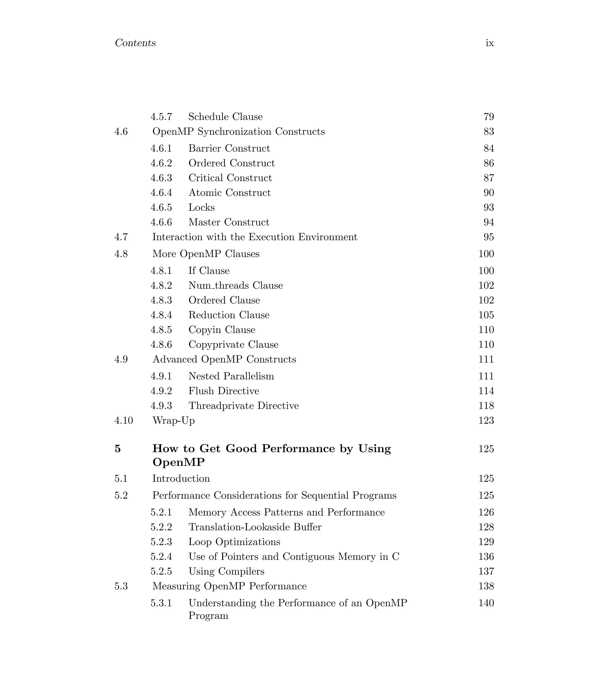 Contents ix
4.5.7 Schedule Clause 79
4.6 OpenMP Synchronization Constructs 83
4.6.1 Barrier Construct 84
4.6.2 Ordered Construct 86
4.6.3 Critical Construct 87
4.6.4 Atomic Construct 90
4.6.5 Locks 93
4.6.6 Master Construct 94
4.7 Interaction with the Execution Environment 95
4.8 More OpenMP Clauses 100
4.8.1 If Clause 100
4.8.2 Num threads Clause 102
4.8.3 Ordered Clause 102
4.8.4 Reduction Clause 105
4.8.5 Copyin Clause 110
4.8.6 Copyprivate Clause 110
4.9 Advanced OpenMP Constructs 111
4.9.1 Nested Parallelism 111
4.9.2 Flush Directive 114
4.9.3 Threadprivate Directive 118
4.10 Wrap-Up 123
5 How to Get Good Performance by Using
OpenMP
125
5.1 Introduction 125
5.2 Performance Considerations for Sequential Programs 125
5.2.1 Memory Access Patterns and Performance 126
5.2.2 Translation-Lookaside Buﬀer 128
5.2.3 Loop Optimizations 129
5.2.4 Use of Pointers and Contiguous Memory in C 136
5.2.5 Using Compilers 137
5.3 Measuring OpenMP Performance 138
5.3.1 Understanding the Performance of an OpenMP
Program
140
 