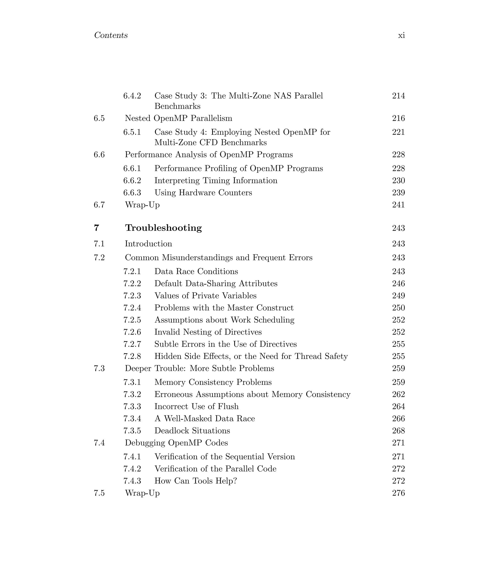 Contents xi
6.4.2 Case Study 3: The Multi-Zone NAS Parallel
Benchmarks
214
6.5 Nested OpenMP Parallelism 216
6.5.1 Case Study 4: Employing Nested OpenMP for
Multi-Zone CFD Benchmarks
221
6.6 Performance Analysis of OpenMP Programs 228
6.6.1 Performance Proﬁling of OpenMP Programs 228
6.6.2 Interpreting Timing Information 230
6.6.3 Using Hardware Counters 239
6.7 Wrap-Up 241
7 Troubleshooting 243
7.1 Introduction 243
7.2 Common Misunderstandings and Frequent Errors 243
7.2.1 Data Race Conditions 243
7.2.2 Default Data-Sharing Attributes 246
7.2.3 Values of Private Variables 249
7.2.4 Problems with the Master Construct 250
7.2.5 Assumptions about Work Scheduling 252
7.2.6 Invalid Nesting of Directives 252
7.2.7 Subtle Errors in the Use of Directives 255
7.2.8 Hidden Side Eﬀects, or the Need for Thread Safety 255
7.3 Deeper Trouble: More Subtle Problems 259
7.3.1 Memory Consistency Problems 259
7.3.2 Erroneous Assumptions about Memory Consistency 262
7.3.3 Incorrect Use of Flush 264
7.3.4 A Well-Masked Data Race 266
7.3.5 Deadlock Situations 268
7.4 Debugging OpenMP Codes 271
7.4.1 Veriﬁcation of the Sequential Version 271
7.4.2 Veriﬁcation of the Parallel Code 272
7.4.3 How Can Tools Help? 272
7.5 Wrap-Up 276
 