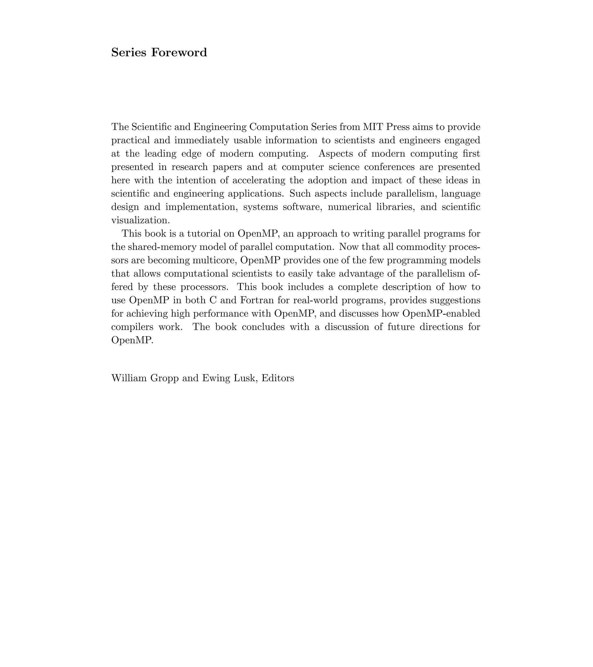 Series Foreword
The Scientiﬁc and Engineering Computation Series from MIT Press aims to provide
practical and immediately usable information to scientists and engineers engaged
at the leading edge of modern computing. Aspects of modern computing ﬁrst
presented in research papers and at computer science conferences are presented
here with the intention of accelerating the adoption and impact of these ideas in
scientiﬁc and engineering applications. Such aspects include parallelism, language
design and implementation, systems software, numerical libraries, and scientiﬁc
visualization.
This book is a tutorial on OpenMP, an approach to writing parallel programs for
the shared-memory model of parallel computation. Now that all commodity proces-
sors are becoming multicore, OpenMP provides one of the few programming models
that allows computational scientists to easily take advantage of the parallelism of-
fered by these processors. This book includes a complete description of how to
use OpenMP in both C and Fortran for real-world programs, provides suggestions
for achieving high performance with OpenMP, and discusses how OpenMP-enabled
compilers work. The book concludes with a discussion of future directions for
OpenMP.
William Gropp and Ewing Lusk, Editors
 