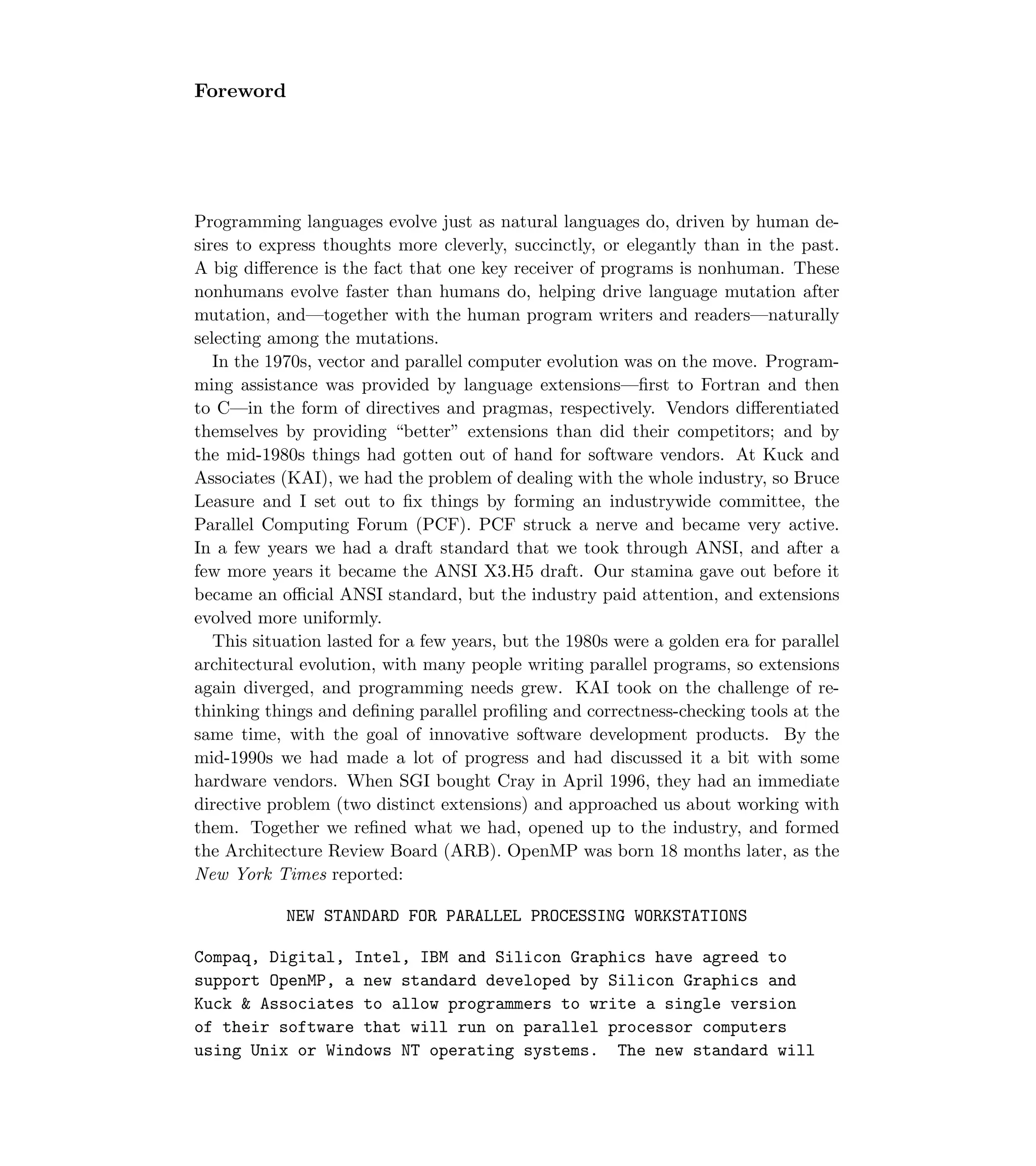 Foreword
Programming languages evolve just as natural languages do, driven by human de-
sires to express thoughts more cleverly, succinctly, or elegantly than in the past.
A big diﬀerence is the fact that one key receiver of programs is nonhuman. These
nonhumans evolve faster than humans do, helping drive language mutation after
mutation, and—together with the human program writers and readers—naturally
selecting among the mutations.
In the 1970s, vector and parallel computer evolution was on the move. Program-
ming assistance was provided by language extensions—ﬁrst to Fortran and then
to C—in the form of directives and pragmas, respectively. Vendors diﬀerentiated
themselves by providing “better” extensions than did their competitors; and by
the mid-1980s things had gotten out of hand for software vendors. At Kuck and
Associates (KAI), we had the problem of dealing with the whole industry, so Bruce
Leasure and I set out to ﬁx things by forming an industrywide committee, the
Parallel Computing Forum (PCF). PCF struck a nerve and became very active.
In a few years we had a draft standard that we took through ANSI, and after a
few more years it became the ANSI X3.H5 draft. Our stamina gave out before it
became an oﬃcial ANSI standard, but the industry paid attention, and extensions
evolved more uniformly.
This situation lasted for a few years, but the 1980s were a golden era for parallel
architectural evolution, with many people writing parallel programs, so extensions
again diverged, and programming needs grew. KAI took on the challenge of re-
thinking things and deﬁning parallel proﬁling and correctness-checking tools at the
same time, with the goal of innovative software development products. By the
mid-1990s we had made a lot of progress and had discussed it a bit with some
hardware vendors. When SGI bought Cray in April 1996, they had an immediate
directive problem (two distinct extensions) and approached us about working with
them. Together we reﬁned what we had, opened up to the industry, and formed
the Architecture Review Board (ARB). OpenMP was born 18 months later, as the
New York Times reported:
NEW STANDARD FOR PARALLEL PROCESSING WORKSTATIONS
Compaq, Digital, Intel, IBM and Silicon Graphics have agreed to
support OpenMP, a new standard developed by Silicon Graphics and
Kuck  Associates to allow programmers to write a single version
of their software that will run on parallel processor computers
using Unix or Windows NT operating systems. The new standard will
 