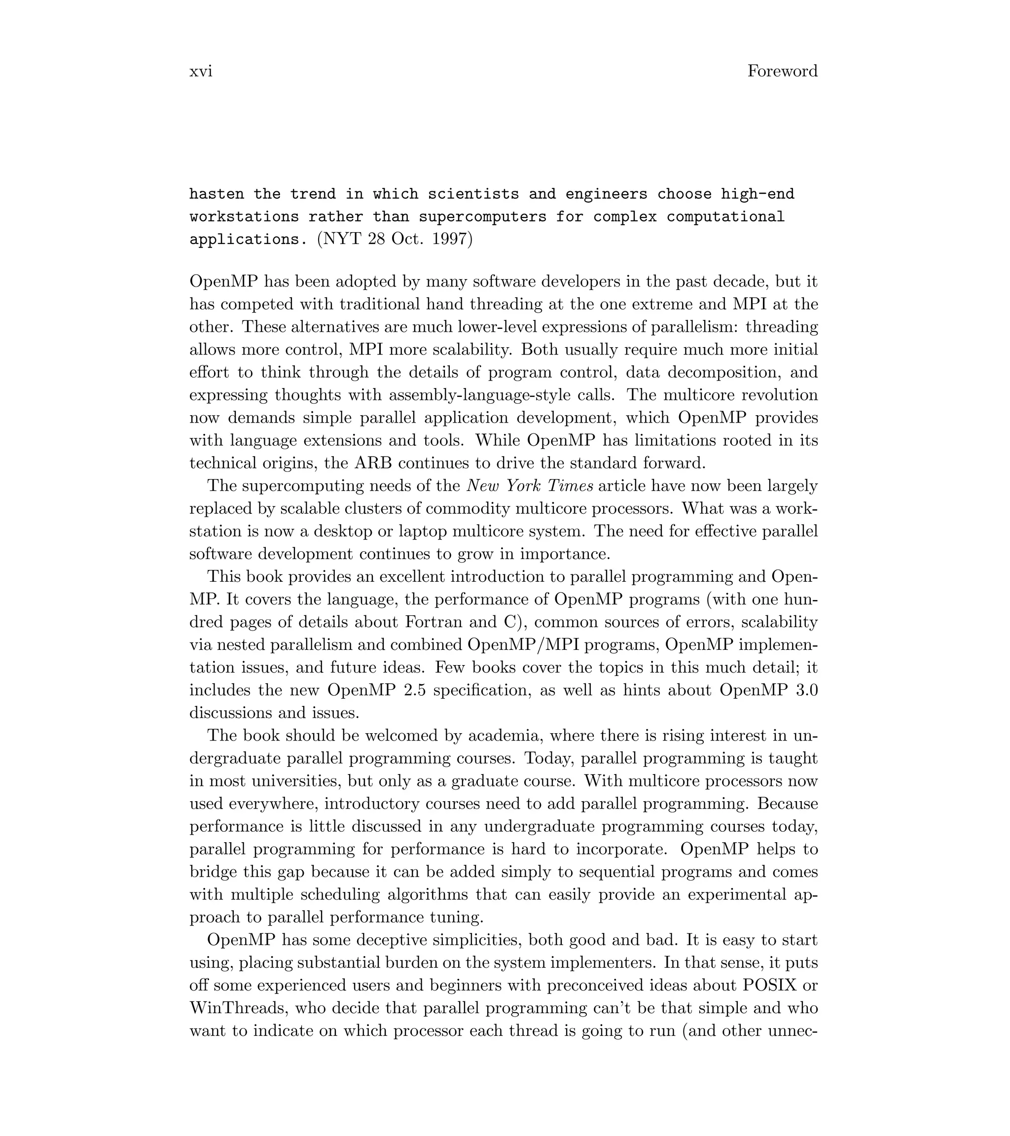 xvi Foreword
hasten the trend in which scientists and engineers choose high-end
workstations rather than supercomputers for complex computational
applications. (NYT 28 Oct. 1997)
OpenMP has been adopted by many software developers in the past decade, but it
has competed with traditional hand threading at the one extreme and MPI at the
other. These alternatives are much lower-level expressions of parallelism: threading
allows more control, MPI more scalability. Both usually require much more initial
eﬀort to think through the details of program control, data decomposition, and
expressing thoughts with assembly-language-style calls. The multicore revolution
now demands simple parallel application development, which OpenMP provides
with language extensions and tools. While OpenMP has limitations rooted in its
technical origins, the ARB continues to drive the standard forward.
The supercomputing needs of the New York Times article have now been largely
replaced by scalable clusters of commodity multicore processors. What was a work-
station is now a desktop or laptop multicore system. The need for eﬀective parallel
software development continues to grow in importance.
This book provides an excellent introduction to parallel programming and Open-
MP. It covers the language, the performance of OpenMP programs (with one hun-
dred pages of details about Fortran and C), common sources of errors, scalability
via nested parallelism and combined OpenMP/MPI programs, OpenMP implemen-
tation issues, and future ideas. Few books cover the topics in this much detail; it
includes the new OpenMP 2.5 speciﬁcation, as well as hints about OpenMP 3.0
discussions and issues.
The book should be welcomed by academia, where there is rising interest in un-
dergraduate parallel programming courses. Today, parallel programming is taught
in most universities, but only as a graduate course. With multicore processors now
used everywhere, introductory courses need to add parallel programming. Because
performance is little discussed in any undergraduate programming courses today,
parallel programming for performance is hard to incorporate. OpenMP helps to
bridge this gap because it can be added simply to sequential programs and comes
with multiple scheduling algorithms that can easily provide an experimental ap-
proach to parallel performance tuning.
OpenMP has some deceptive simplicities, both good and bad. It is easy to start
using, placing substantial burden on the system implementers. In that sense, it puts
oﬀ some experienced users and beginners with preconceived ideas about POSIX or
WinThreads, who decide that parallel programming can’t be that simple and who
want to indicate on which processor each thread is going to run (and other unnec-
 