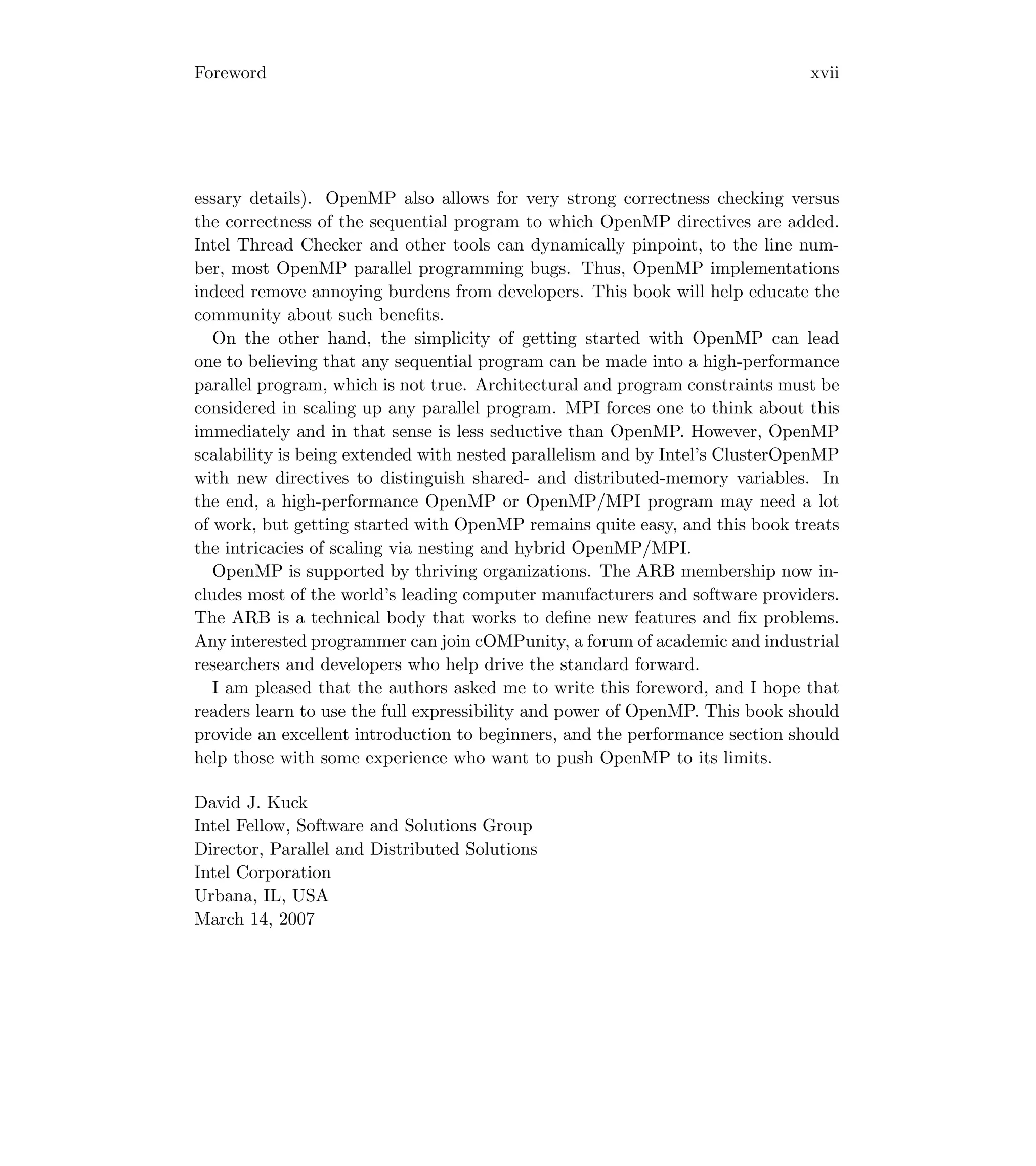Foreword xvii
essary details). OpenMP also allows for very strong correctness checking versus
the correctness of the sequential program to which OpenMP directives are added.
Intel Thread Checker and other tools can dynamically pinpoint, to the line num-
ber, most OpenMP parallel programming bugs. Thus, OpenMP implementations
indeed remove annoying burdens from developers. This book will help educate the
community about such beneﬁts.
On the other hand, the simplicity of getting started with OpenMP can lead
one to believing that any sequential program can be made into a high-performance
parallel program, which is not true. Architectural and program constraints must be
considered in scaling up any parallel program. MPI forces one to think about this
immediately and in that sense is less seductive than OpenMP. However, OpenMP
scalability is being extended with nested parallelism and by Intel’s ClusterOpenMP
with new directives to distinguish shared- and distributed-memory variables. In
the end, a high-performance OpenMP or OpenMP/MPI program may need a lot
of work, but getting started with OpenMP remains quite easy, and this book treats
the intricacies of scaling via nesting and hybrid OpenMP/MPI.
OpenMP is supported by thriving organizations. The ARB membership now in-
cludes most of the world’s leading computer manufacturers and software providers.
The ARB is a technical body that works to deﬁne new features and ﬁx problems.
Any interested programmer can join cOMPunity, a forum of academic and industrial
researchers and developers who help drive the standard forward.
I am pleased that the authors asked me to write this foreword, and I hope that
readers learn to use the full expressibility and power of OpenMP. This book should
provide an excellent introduction to beginners, and the performance section should
help those with some experience who want to push OpenMP to its limits.
David J. Kuck
Intel Fellow, Software and Solutions Group
Director, Parallel and Distributed Solutions
Intel Corporation
Urbana, IL, USA
March 14, 2007
 