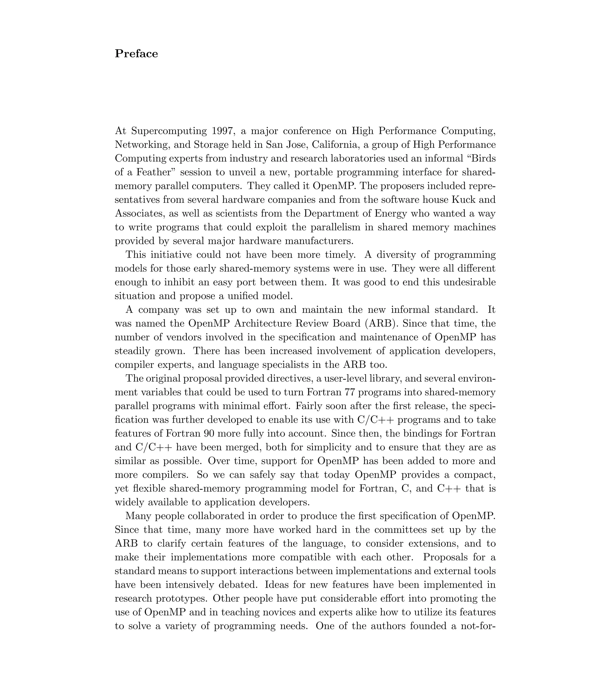 Preface
At Supercomputing 1997, a major conference on High Performance Computing,
Networking, and Storage held in San Jose, California, a group of High Performance
Computing experts from industry and research laboratories used an informal “Birds
of a Feather” session to unveil a new, portable programming interface for shared-
memory parallel computers. They called it OpenMP. The proposers included repre-
sentatives from several hardware companies and from the software house Kuck and
Associates, as well as scientists from the Department of Energy who wanted a way
to write programs that could exploit the parallelism in shared memory machines
provided by several major hardware manufacturers.
This initiative could not have been more timely. A diversity of programming
models for those early shared-memory systems were in use. They were all diﬀerent
enough to inhibit an easy port between them. It was good to end this undesirable
situation and propose a uniﬁed model.
A company was set up to own and maintain the new informal standard. It
was named the OpenMP Architecture Review Board (ARB). Since that time, the
number of vendors involved in the speciﬁcation and maintenance of OpenMP has
steadily grown. There has been increased involvement of application developers,
compiler experts, and language specialists in the ARB too.
The original proposal provided directives, a user-level library, and several environ-
ment variables that could be used to turn Fortran 77 programs into shared-memory
parallel programs with minimal eﬀort. Fairly soon after the ﬁrst release, the speci-
ﬁcation was further developed to enable its use with C/C++ programs and to take
features of Fortran 90 more fully into account. Since then, the bindings for Fortran
and C/C++ have been merged, both for simplicity and to ensure that they are as
similar as possible. Over time, support for OpenMP has been added to more and
more compilers. So we can safely say that today OpenMP provides a compact,
yet ﬂexible shared-memory programming model for Fortran, C, and C++ that is
widely available to application developers.
Many people collaborated in order to produce the ﬁrst speciﬁcation of OpenMP.
Since that time, many more have worked hard in the committees set up by the
ARB to clarify certain features of the language, to consider extensions, and to
make their implementations more compatible with each other. Proposals for a
standard means to support interactions between implementations and external tools
have been intensively debated. Ideas for new features have been implemented in
research prototypes. Other people have put considerable eﬀort into promoting the
use of OpenMP and in teaching novices and experts alike how to utilize its features
to solve a variety of programming needs. One of the authors founded a not-for-
 
