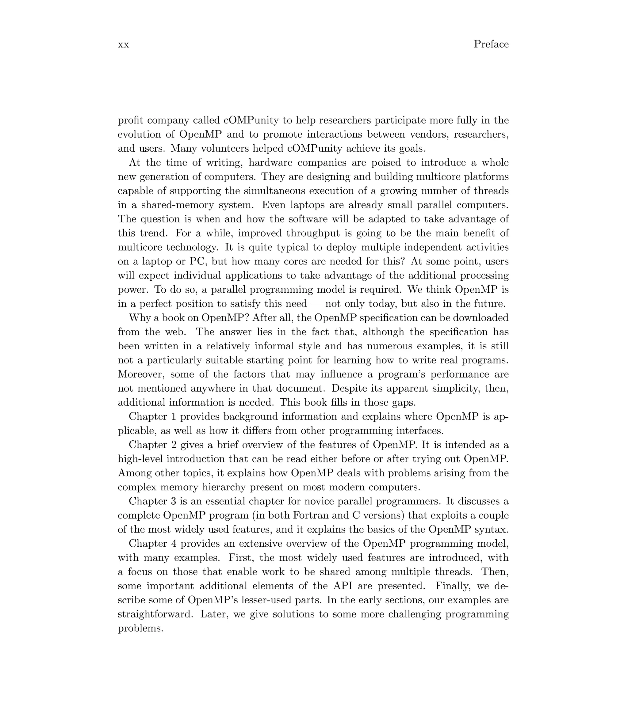 xx Preface
proﬁt company called cOMPunity to help researchers participate more fully in the
evolution of OpenMP and to promote interactions between vendors, researchers,
and users. Many volunteers helped cOMPunity achieve its goals.
At the time of writing, hardware companies are poised to introduce a whole
new generation of computers. They are designing and building multicore platforms
capable of supporting the simultaneous execution of a growing number of threads
in a shared-memory system. Even laptops are already small parallel computers.
The question is when and how the software will be adapted to take advantage of
this trend. For a while, improved throughput is going to be the main beneﬁt of
multicore technology. It is quite typical to deploy multiple independent activities
on a laptop or PC, but how many cores are needed for this? At some point, users
will expect individual applications to take advantage of the additional processing
power. To do so, a parallel programming model is required. We think OpenMP is
in a perfect position to satisfy this need — not only today, but also in the future.
Why a book on OpenMP? After all, the OpenMP speciﬁcation can be downloaded
from the web. The answer lies in the fact that, although the speciﬁcation has
been written in a relatively informal style and has numerous examples, it is still
not a particularly suitable starting point for learning how to write real programs.
Moreover, some of the factors that may inﬂuence a program’s performance are
not mentioned anywhere in that document. Despite its apparent simplicity, then,
additional information is needed. This book ﬁlls in those gaps.
Chapter 1 provides background information and explains where OpenMP is ap-
plicable, as well as how it diﬀers from other programming interfaces.
Chapter 2 gives a brief overview of the features of OpenMP. It is intended as a
high-level introduction that can be read either before or after trying out OpenMP.
Among other topics, it explains how OpenMP deals with problems arising from the
complex memory hierarchy present on most modern computers.
Chapter 3 is an essential chapter for novice parallel programmers. It discusses a
complete OpenMP program (in both Fortran and C versions) that exploits a couple
of the most widely used features, and it explains the basics of the OpenMP syntax.
Chapter 4 provides an extensive overview of the OpenMP programming model,
with many examples. First, the most widely used features are introduced, with
a focus on those that enable work to be shared among multiple threads. Then,
some important additional elements of the API are presented. Finally, we de-
scribe some of OpenMP’s lesser-used parts. In the early sections, our examples are
straightforward. Later, we give solutions to some more challenging programming
problems.
 