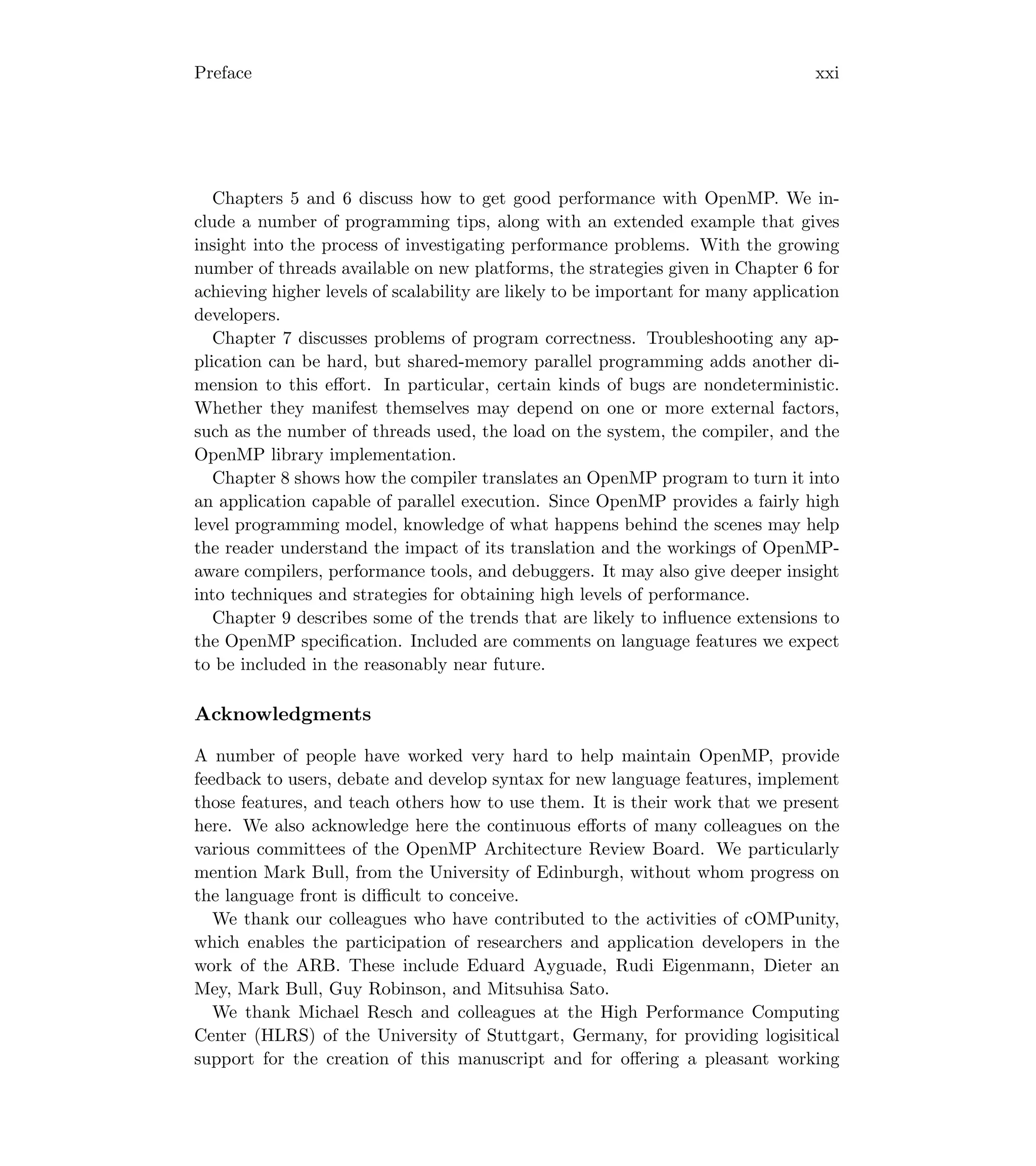 Preface xxi
Chapters 5 and 6 discuss how to get good performance with OpenMP. We in-
clude a number of programming tips, along with an extended example that gives
insight into the process of investigating performance problems. With the growing
number of threads available on new platforms, the strategies given in Chapter 6 for
achieving higher levels of scalability are likely to be important for many application
developers.
Chapter 7 discusses problems of program correctness. Troubleshooting any ap-
plication can be hard, but shared-memory parallel programming adds another di-
mension to this eﬀort. In particular, certain kinds of bugs are nondeterministic.
Whether they manifest themselves may depend on one or more external factors,
such as the number of threads used, the load on the system, the compiler, and the
OpenMP library implementation.
Chapter 8 shows how the compiler translates an OpenMP program to turn it into
an application capable of parallel execution. Since OpenMP provides a fairly high
level programming model, knowledge of what happens behind the scenes may help
the reader understand the impact of its translation and the workings of OpenMP-
aware compilers, performance tools, and debuggers. It may also give deeper insight
into techniques and strategies for obtaining high levels of performance.
Chapter 9 describes some of the trends that are likely to inﬂuence extensions to
the OpenMP speciﬁcation. Included are comments on language features we expect
to be included in the reasonably near future.
Acknowledgments
A number of people have worked very hard to help maintain OpenMP, provide
feedback to users, debate and develop syntax for new language features, implement
those features, and teach others how to use them. It is their work that we present
here. We also acknowledge here the continuous eﬀorts of many colleagues on the
various committees of the OpenMP Architecture Review Board. We particularly
mention Mark Bull, from the University of Edinburgh, without whom progress on
the language front is diﬃcult to conceive.
We thank our colleagues who have contributed to the activities of cOMPunity,
which enables the participation of researchers and application developers in the
work of the ARB. These include Eduard Ayguade, Rudi Eigenmann, Dieter an
Mey, Mark Bull, Guy Robinson, and Mitsuhisa Sato.
We thank Michael Resch and colleagues at the High Performance Computing
Center (HLRS) of the University of Stuttgart, Germany, for providing logisitical
support for the creation of this manuscript and for oﬀering a pleasant working
 