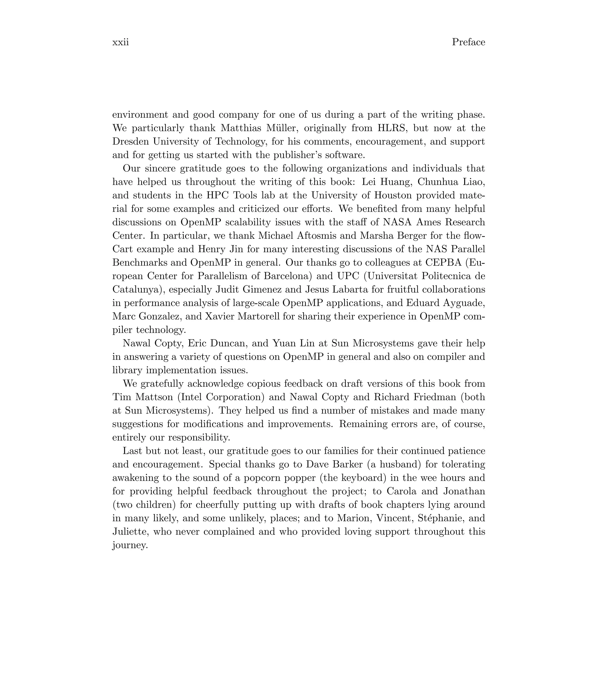 xxii Preface
environment and good company for one of us during a part of the writing phase.
We particularly thank Matthias Müller, originally from HLRS, but now at the
Dresden University of Technology, for his comments, encouragement, and support
and for getting us started with the publisher’s software.
Our sincere gratitude goes to the following organizations and individuals that
have helped us throughout the writing of this book: Lei Huang, Chunhua Liao,
and students in the HPC Tools lab at the University of Houston provided mate-
rial for some examples and criticized our eﬀorts. We beneﬁted from many helpful
discussions on OpenMP scalability issues with the staﬀ of NASA Ames Research
Center. In particular, we thank Michael Aftosmis and Marsha Berger for the ﬂow-
Cart example and Henry Jin for many interesting discussions of the NAS Parallel
Benchmarks and OpenMP in general. Our thanks go to colleagues at CEPBA (Eu-
ropean Center for Parallelism of Barcelona) and UPC (Universitat Politecnica de
Catalunya), especially Judit Gimenez and Jesus Labarta for fruitful collaborations
in performance analysis of large-scale OpenMP applications, and Eduard Ayguade,
Marc Gonzalez, and Xavier Martorell for sharing their experience in OpenMP com-
piler technology.
Nawal Copty, Eric Duncan, and Yuan Lin at Sun Microsystems gave their help
in answering a variety of questions on OpenMP in general and also on compiler and
library implementation issues.
We gratefully acknowledge copious feedback on draft versions of this book from
Tim Mattson (Intel Corporation) and Nawal Copty and Richard Friedman (both
at Sun Microsystems). They helped us ﬁnd a number of mistakes and made many
suggestions for modiﬁcations and improvements. Remaining errors are, of course,
entirely our responsibility.
Last but not least, our gratitude goes to our families for their continued patience
and encouragement. Special thanks go to Dave Barker (a husband) for tolerating
awakening to the sound of a popcorn popper (the keyboard) in the wee hours and
for providing helpful feedback throughout the project; to Carola and Jonathan
(two children) for cheerfully putting up with drafts of book chapters lying around
in many likely, and some unlikely, places; and to Marion, Vincent, Stéphanie, and
Juliette, who never complained and who provided loving support throughout this
journey.
 