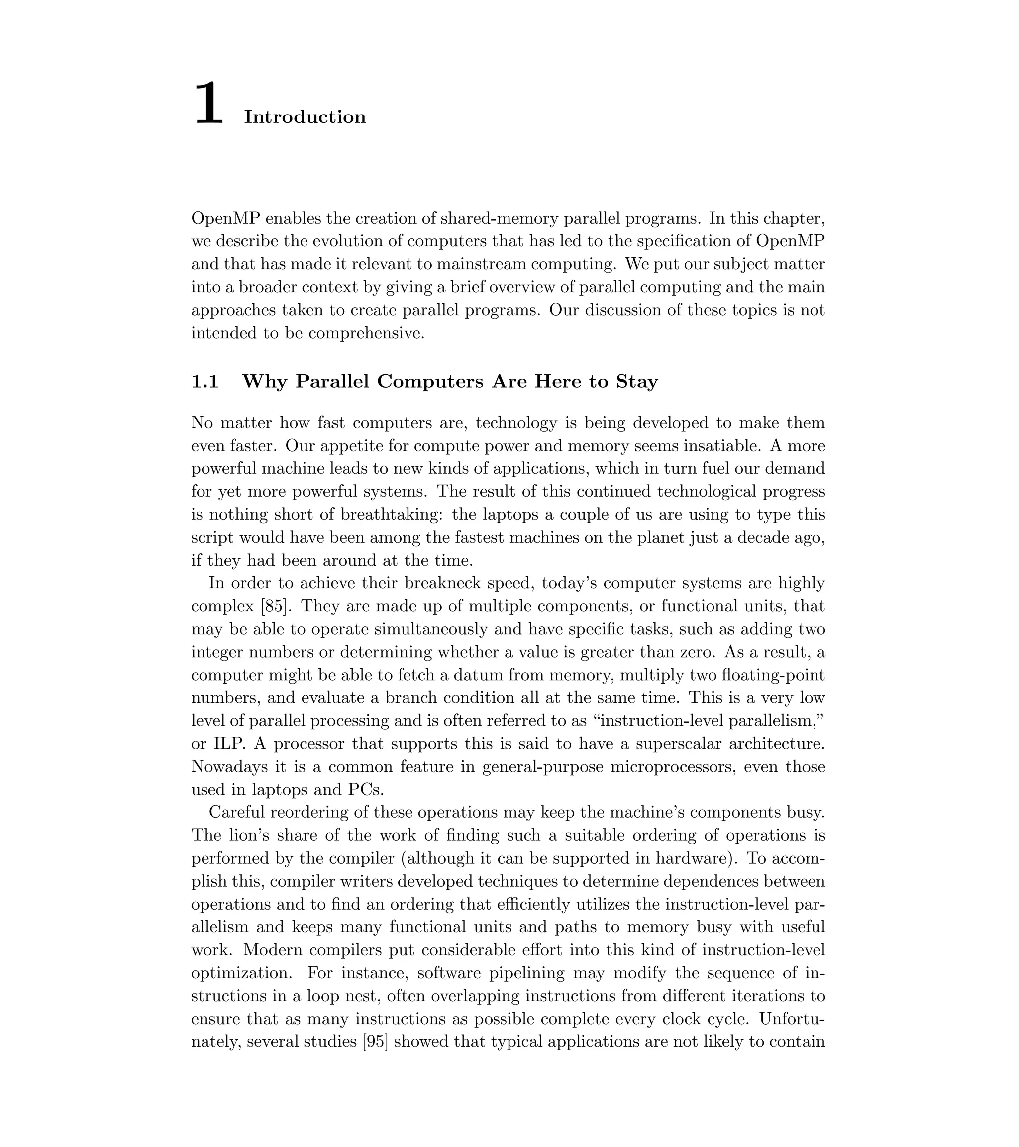 1 Introduction
OpenMP enables the creation of shared-memory parallel programs. In this chapter,
we describe the evolution of computers that has led to the speciﬁcation of OpenMP
and that has made it relevant to mainstream computing. We put our subject matter
into a broader context by giving a brief overview of parallel computing and the main
approaches taken to create parallel programs. Our discussion of these topics is not
intended to be comprehensive.
1.1 Why Parallel Computers Are Here to Stay
No matter how fast computers are, technology is being developed to make them
even faster. Our appetite for compute power and memory seems insatiable. A more
powerful machine leads to new kinds of applications, which in turn fuel our demand
for yet more powerful systems. The result of this continued technological progress
is nothing short of breathtaking: the laptops a couple of us are using to type this
script would have been among the fastest machines on the planet just a decade ago,
if they had been around at the time.
In order to achieve their breakneck speed, today’s computer systems are highly
complex [85]. They are made up of multiple components, or functional units, that
may be able to operate simultaneously and have speciﬁc tasks, such as adding two
integer numbers or determining whether a value is greater than zero. As a result, a
computer might be able to fetch a datum from memory, multiply two ﬂoating-point
numbers, and evaluate a branch condition all at the same time. This is a very low
level of parallel processing and is often referred to as “instruction-level parallelism,”
or ILP. A processor that supports this is said to have a superscalar architecture.
Nowadays it is a common feature in general-purpose microprocessors, even those
used in laptops and PCs.
Careful reordering of these operations may keep the machine’s components busy.
The lion’s share of the work of ﬁnding such a suitable ordering of operations is
performed by the compiler (although it can be supported in hardware). To accom-
plish this, compiler writers developed techniques to determine dependences between
operations and to ﬁnd an ordering that eﬃciently utilizes the instruction-level par-
allelism and keeps many functional units and paths to memory busy with useful
work. Modern compilers put considerable eﬀort into this kind of instruction-level
optimization. For instance, software pipelining may modify the sequence of in-
structions in a loop nest, often overlapping instructions from diﬀerent iterations to
ensure that as many instructions as possible complete every clock cycle. Unfortu-
nately, several studies [95] showed that typical applications are not likely to contain
 