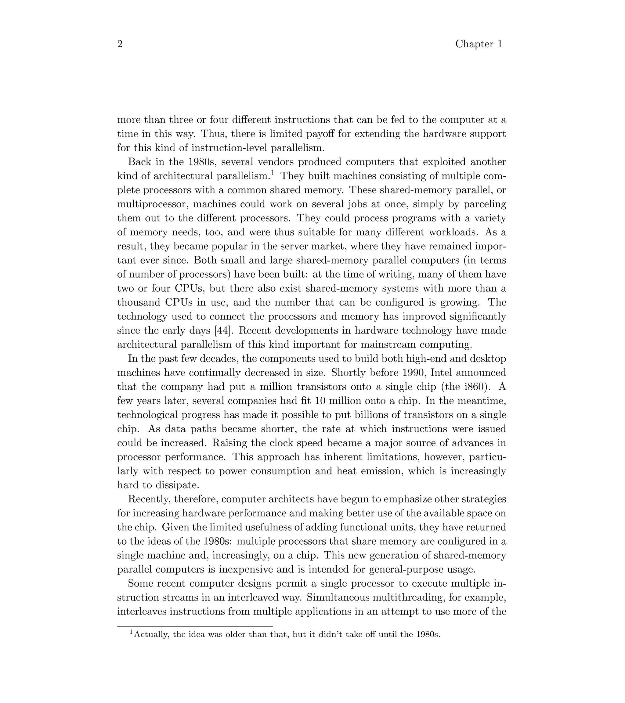 2 Chapter 1
more than three or four diﬀerent instructions that can be fed to the computer at a
time in this way. Thus, there is limited payoﬀ for extending the hardware support
for this kind of instruction-level parallelism.
Back in the 1980s, several vendors produced computers that exploited another
kind of architectural parallelism.1
They built machines consisting of multiple com-
plete processors with a common shared memory. These shared-memory parallel, or
multiprocessor, machines could work on several jobs at once, simply by parceling
them out to the diﬀerent processors. They could process programs with a variety
of memory needs, too, and were thus suitable for many diﬀerent workloads. As a
result, they became popular in the server market, where they have remained impor-
tant ever since. Both small and large shared-memory parallel computers (in terms
of number of processors) have been built: at the time of writing, many of them have
two or four CPUs, but there also exist shared-memory systems with more than a
thousand CPUs in use, and the number that can be conﬁgured is growing. The
technology used to connect the processors and memory has improved signiﬁcantly
since the early days [44]. Recent developments in hardware technology have made
architectural parallelism of this kind important for mainstream computing.
In the past few decades, the components used to build both high-end and desktop
machines have continually decreased in size. Shortly before 1990, Intel announced
that the company had put a million transistors onto a single chip (the i860). A
few years later, several companies had ﬁt 10 million onto a chip. In the meantime,
technological progress has made it possible to put billions of transistors on a single
chip. As data paths became shorter, the rate at which instructions were issued
could be increased. Raising the clock speed became a major source of advances in
processor performance. This approach has inherent limitations, however, particu-
larly with respect to power consumption and heat emission, which is increasingly
hard to dissipate.
Recently, therefore, computer architects have begun to emphasize other strategies
for increasing hardware performance and making better use of the available space on
the chip. Given the limited usefulness of adding functional units, they have returned
to the ideas of the 1980s: multiple processors that share memory are conﬁgured in a
single machine and, increasingly, on a chip. This new generation of shared-memory
parallel computers is inexpensive and is intended for general-purpose usage.
Some recent computer designs permit a single processor to execute multiple in-
struction streams in an interleaved way. Simultaneous multithreading, for example,
interleaves instructions from multiple applications in an attempt to use more of the
1Actually, the idea was older than that, but it didn’t take oﬀ until the 1980s.
 