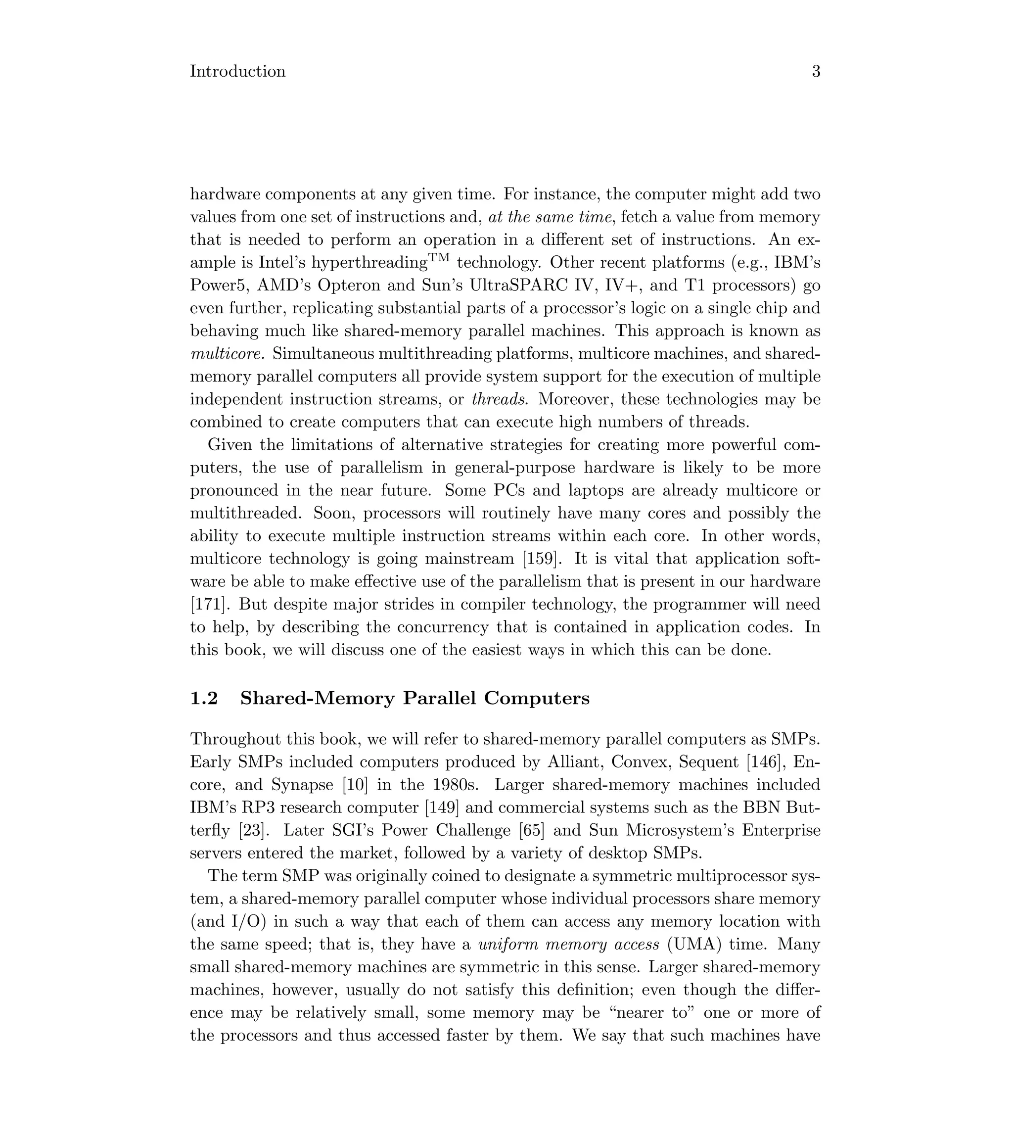 Introduction 3
hardware components at any given time. For instance, the computer might add two
values from one set of instructions and, at the same time, fetch a value from memory
that is needed to perform an operation in a diﬀerent set of instructions. An ex-
ample is Intel’s hyperthreadingTM
technology. Other recent platforms (e.g., IBM’s
Power5, AMD’s Opteron and Sun’s UltraSPARC IV, IV+, and T1 processors) go
even further, replicating substantial parts of a processor’s logic on a single chip and
behaving much like shared-memory parallel machines. This approach is known as
multicore. Simultaneous multithreading platforms, multicore machines, and shared-
memory parallel computers all provide system support for the execution of multiple
independent instruction streams, or threads. Moreover, these technologies may be
combined to create computers that can execute high numbers of threads.
Given the limitations of alternative strategies for creating more powerful com-
puters, the use of parallelism in general-purpose hardware is likely to be more
pronounced in the near future. Some PCs and laptops are already multicore or
multithreaded. Soon, processors will routinely have many cores and possibly the
ability to execute multiple instruction streams within each core. In other words,
multicore technology is going mainstream [159]. It is vital that application soft-
ware be able to make eﬀective use of the parallelism that is present in our hardware
[171]. But despite major strides in compiler technology, the programmer will need
to help, by describing the concurrency that is contained in application codes. In
this book, we will discuss one of the easiest ways in which this can be done.
1.2 Shared-Memory Parallel Computers
Throughout this book, we will refer to shared-memory parallel computers as SMPs.
Early SMPs included computers produced by Alliant, Convex, Sequent [146], En-
core, and Synapse [10] in the 1980s. Larger shared-memory machines included
IBM’s RP3 research computer [149] and commercial systems such as the BBN But-
terﬂy [23]. Later SGI’s Power Challenge [65] and Sun Microsystem’s Enterprise
servers entered the market, followed by a variety of desktop SMPs.
The term SMP was originally coined to designate a symmetric multiprocessor sys-
tem, a shared-memory parallel computer whose individual processors share memory
(and I/O) in such a way that each of them can access any memory location with
the same speed; that is, they have a uniform memory access (UMA) time. Many
small shared-memory machines are symmetric in this sense. Larger shared-memory
machines, however, usually do not satisfy this deﬁnition; even though the diﬀer-
ence may be relatively small, some memory may be “nearer to” one or more of
the processors and thus accessed faster by them. We say that such machines have
 