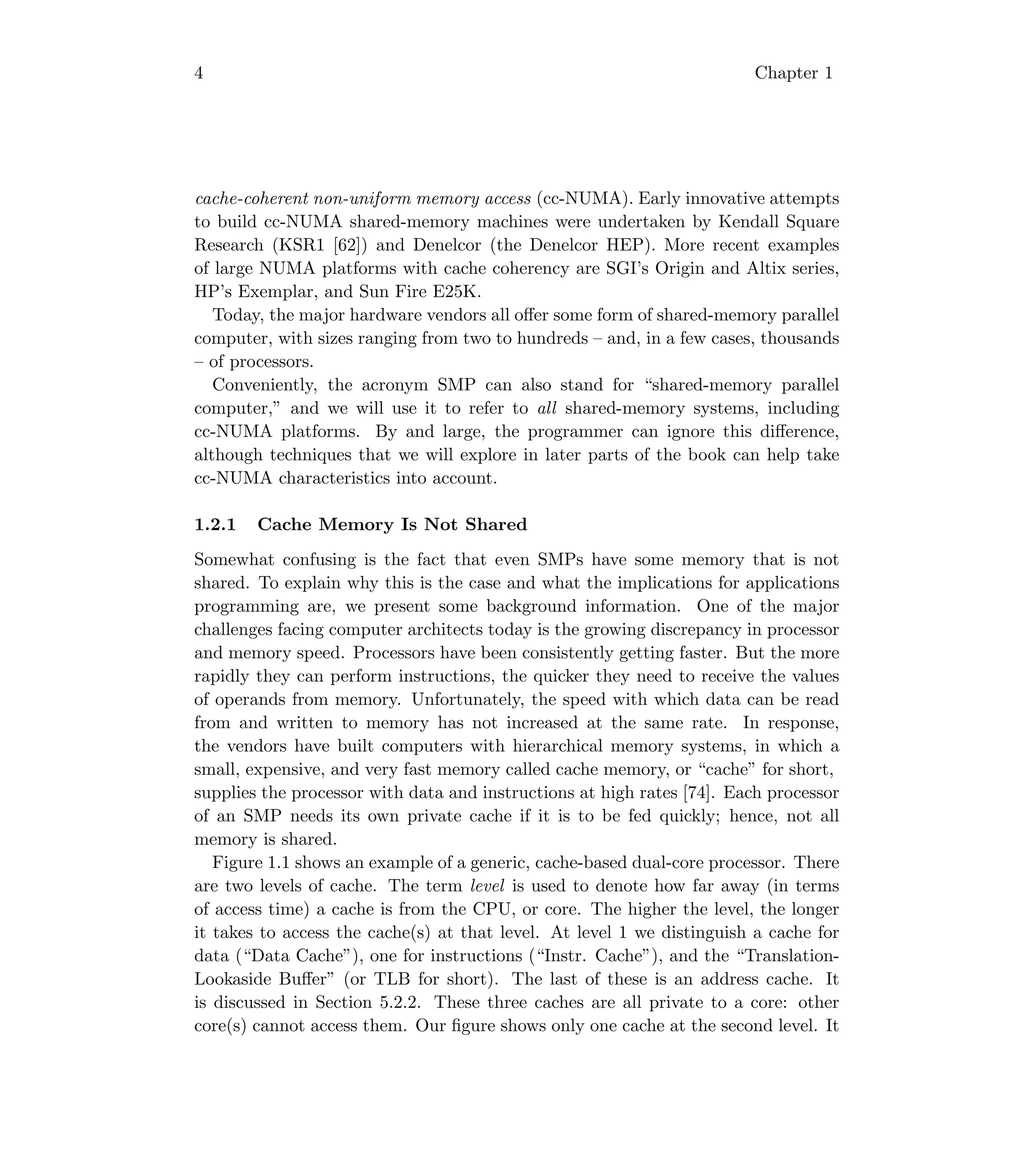 4 Chapter 1
cache-coherent non-uniform memory access (cc-NUMA). Early innovative attempts
to build cc-NUMA shared-memory machines were undertaken by Kendall Square
Research (KSR1 [62]) and Denelcor (the Denelcor HEP). More recent examples
of large NUMA platforms with cache coherency are SGI’s Origin and Altix series,
HP’s Exemplar, and Sun Fire E25K.
Today, the major hardware vendors all oﬀer some form of shared-memory parallel
computer, with sizes ranging from two to hundreds – and, in a few cases, thousands
– of processors.
Conveniently, the acronym SMP can also stand for “shared-memory parallel
computer,” and we will use it to refer to all shared-memory systems, including
cc-NUMA platforms. By and large, the programmer can ignore this diﬀerence,
although techniques that we will explore in later parts of the book can help take
cc-NUMA characteristics into account.
1.2.1 Cache Memory Is Not Shared
Somewhat confusing is the fact that even SMPs have some memory that is not
shared. To explain why this is the case and what the implications for applications
programming are, we present some background information. One of the major
challenges facing computer architects today is the growing discrepancy in processor
and memory speed. Processors have been consistently getting faster. But the more
rapidly they can perform instructions, the quicker they need to receive the values
of operands from memory. Unfortunately, the speed with which data can be read
from and written to memory has not increased at the same rate. In response,
the vendors have built computers with hierarchical memory systems, in which a
small, expensive, and very fast memory called cache memory, or “cache” for short,
supplies the processor with data and instructions at high rates [74]. Each processor
of an SMP needs its own private cache if it is to be fed quickly; hence, not all
memory is shared.
Figure 1.1 shows an example of a generic, cache-based dual-core processor. There
are two levels of cache. The term level is used to denote how far away (in terms
of access time) a cache is from the CPU, or core. The higher the level, the longer
it takes to access the cache(s) at that level. At level 1 we distinguish a cache for
data (“Data Cache”), one for instructions (“Instr. Cache”), and the “Translation-
Lookaside Buﬀer” (or TLB for short). The last of these is an address cache. It
is discussed in Section 5.2.2. These three caches are all private to a core: other
core(s) cannot access them. Our ﬁgure shows only one cache at the second level. It
 