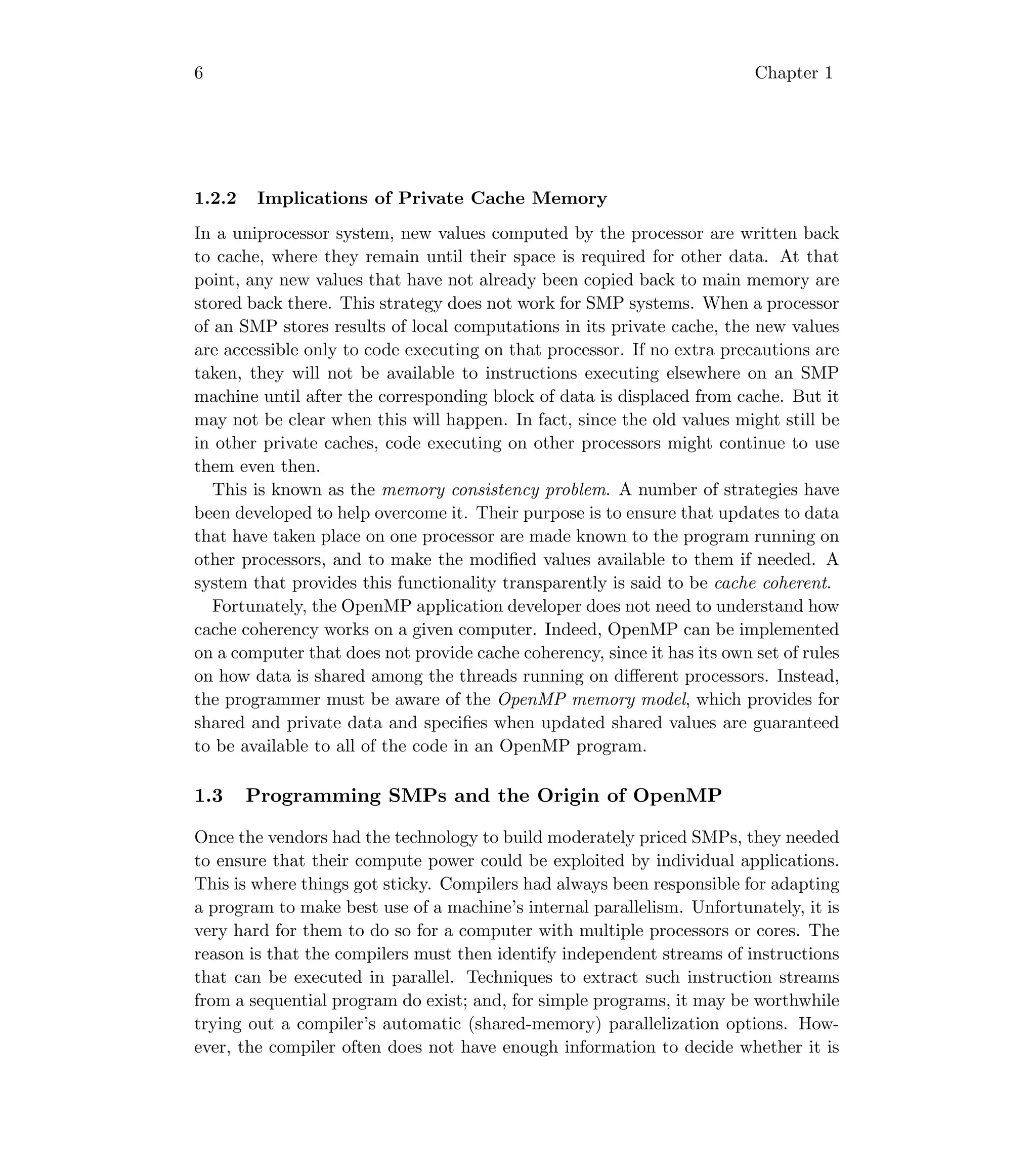 6 Chapter 1
1.2.2 Implications of Private Cache Memory
In a uniprocessor system, new values computed by the processor are written back
to cache, where they remain until their space is required for other data. At that
point, any new values that have not already been copied back to main memory are
stored back there. This strategy does not work for SMP systems. When a processor
of an SMP stores results of local computations in its private cache, the new values
are accessible only to code executing on that processor. If no extra precautions are
taken, they will not be available to instructions executing elsewhere on an SMP
machine until after the corresponding block of data is displaced from cache. But it
may not be clear when this will happen. In fact, since the old values might still be
in other private caches, code executing on other processors might continue to use
them even then.
This is known as the memory consistency problem. A number of strategies have
been developed to help overcome it. Their purpose is to ensure that updates to data
that have taken place on one processor are made known to the program running on
other processors, and to make the modiﬁed values available to them if needed. A
system that provides this functionality transparently is said to be cache coherent.
Fortunately, the OpenMP application developer does not need to understand how
cache coherency works on a given computer. Indeed, OpenMP can be implemented
on a computer that does not provide cache coherency, since it has its own set of rules
on how data is shared among the threads running on diﬀerent processors. Instead,
the programmer must be aware of the OpenMP memory model, which provides for
shared and private data and speciﬁes when updated shared values are guaranteed
to be available to all of the code in an OpenMP program.
1.3 Programming SMPs and the Origin of OpenMP
Once the vendors had the technology to build moderately priced SMPs, they needed
to ensure that their compute power could be exploited by individual applications.
This is where things got sticky. Compilers had always been responsible for adapting
a program to make best use of a machine’s internal parallelism. Unfortunately, it is
very hard for them to do so for a computer with multiple processors or cores. The
reason is that the compilers must then identify independent streams of instructions
that can be executed in parallel. Techniques to extract such instruction streams
from a sequential program do exist; and, for simple programs, it may be worthwhile
trying out a compiler’s automatic (shared-memory) parallelization options. How-
ever, the compiler often does not have enough information to decide whether it is
 