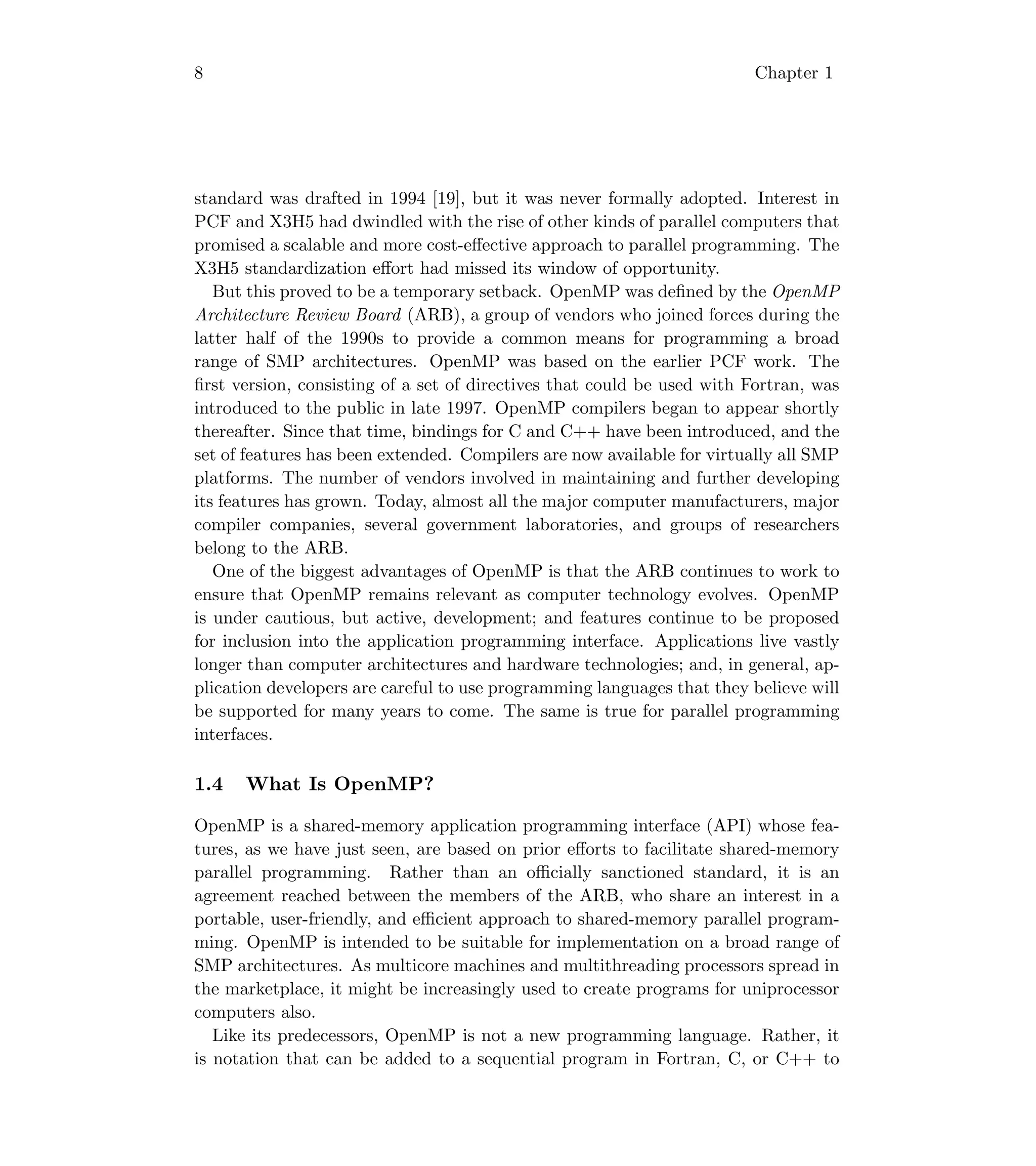8 Chapter 1
standard was drafted in 1994 [19], but it was never formally adopted. Interest in
PCF and X3H5 had dwindled with the rise of other kinds of parallel computers that
promised a scalable and more cost-eﬀective approach to parallel programming. The
X3H5 standardization eﬀort had missed its window of opportunity.
But this proved to be a temporary setback. OpenMP was deﬁned by the OpenMP
Architecture Review Board (ARB), a group of vendors who joined forces during the
latter half of the 1990s to provide a common means for programming a broad
range of SMP architectures. OpenMP was based on the earlier PCF work. The
ﬁrst version, consisting of a set of directives that could be used with Fortran, was
introduced to the public in late 1997. OpenMP compilers began to appear shortly
thereafter. Since that time, bindings for C and C++ have been introduced, and the
set of features has been extended. Compilers are now available for virtually all SMP
platforms. The number of vendors involved in maintaining and further developing
its features has grown. Today, almost all the major computer manufacturers, major
compiler companies, several government laboratories, and groups of researchers
belong to the ARB.
One of the biggest advantages of OpenMP is that the ARB continues to work to
ensure that OpenMP remains relevant as computer technology evolves. OpenMP
is under cautious, but active, development; and features continue to be proposed
for inclusion into the application programming interface. Applications live vastly
longer than computer architectures and hardware technologies; and, in general, ap-
plication developers are careful to use programming languages that they believe will
be supported for many years to come. The same is true for parallel programming
interfaces.
1.4 What Is OpenMP?
OpenMP is a shared-memory application programming interface (API) whose fea-
tures, as we have just seen, are based on prior eﬀorts to facilitate shared-memory
parallel programming. Rather than an oﬃcially sanctioned standard, it is an
agreement reached between the members of the ARB, who share an interest in a
portable, user-friendly, and eﬃcient approach to shared-memory parallel program-
ming. OpenMP is intended to be suitable for implementation on a broad range of
SMP architectures. As multicore machines and multithreading processors spread in
the marketplace, it might be increasingly used to create programs for uniprocessor
computers also.
Like its predecessors, OpenMP is not a new programming language. Rather, it
is notation that can be added to a sequential program in Fortran, C, or C++ to
 