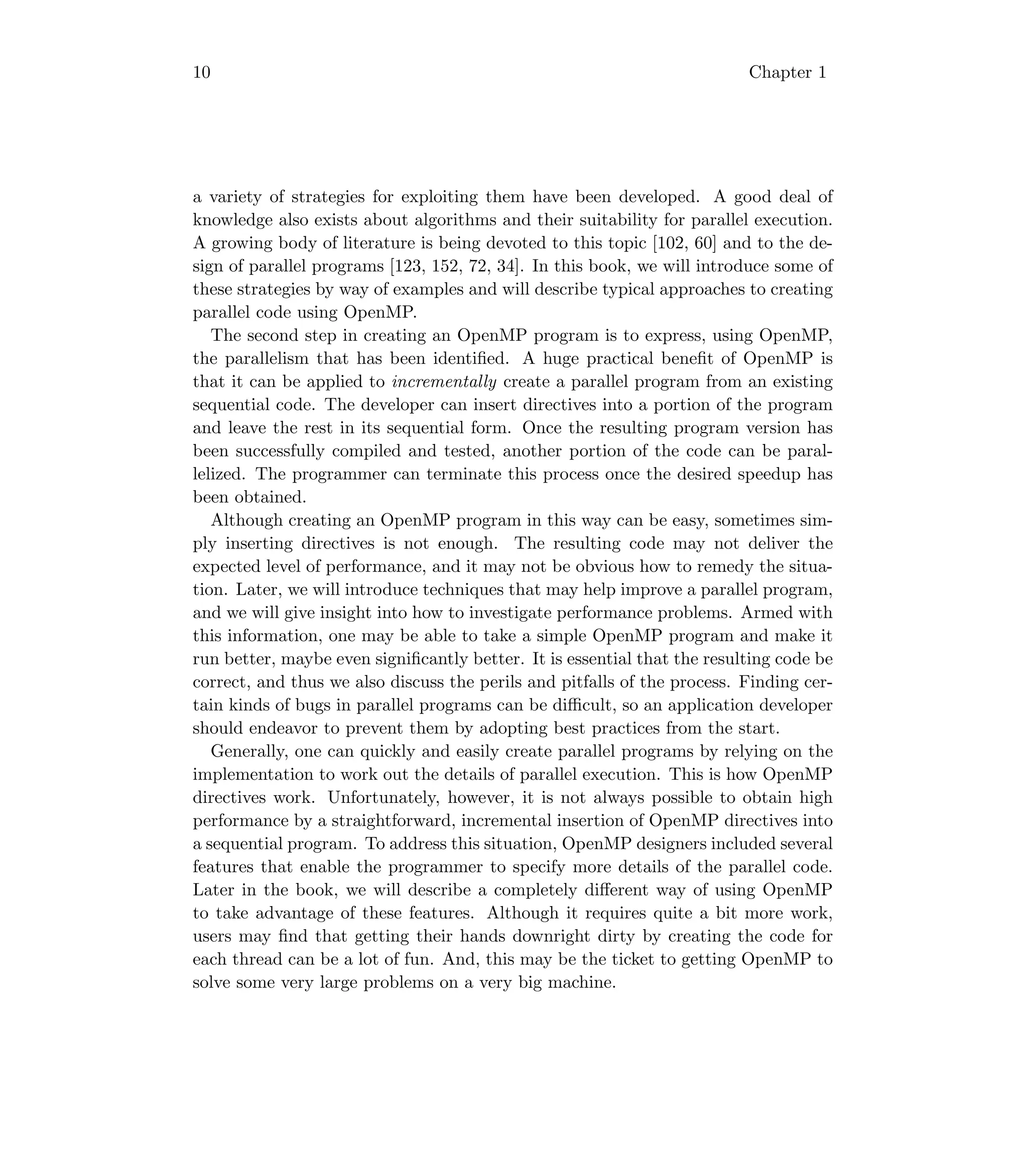 10 Chapter 1
a variety of strategies for exploiting them have been developed. A good deal of
knowledge also exists about algorithms and their suitability for parallel execution.
A growing body of literature is being devoted to this topic [102, 60] and to the de-
sign of parallel programs [123, 152, 72, 34]. In this book, we will introduce some of
these strategies by way of examples and will describe typical approaches to creating
parallel code using OpenMP.
The second step in creating an OpenMP program is to express, using OpenMP,
the parallelism that has been identiﬁed. A huge practical beneﬁt of OpenMP is
that it can be applied to incrementally create a parallel program from an existing
sequential code. The developer can insert directives into a portion of the program
and leave the rest in its sequential form. Once the resulting program version has
been successfully compiled and tested, another portion of the code can be paral-
lelized. The programmer can terminate this process once the desired speedup has
been obtained.
Although creating an OpenMP program in this way can be easy, sometimes sim-
ply inserting directives is not enough. The resulting code may not deliver the
expected level of performance, and it may not be obvious how to remedy the situa-
tion. Later, we will introduce techniques that may help improve a parallel program,
and we will give insight into how to investigate performance problems. Armed with
this information, one may be able to take a simple OpenMP program and make it
run better, maybe even signiﬁcantly better. It is essential that the resulting code be
correct, and thus we also discuss the perils and pitfalls of the process. Finding cer-
tain kinds of bugs in parallel programs can be diﬃcult, so an application developer
should endeavor to prevent them by adopting best practices from the start.
Generally, one can quickly and easily create parallel programs by relying on the
implementation to work out the details of parallel execution. This is how OpenMP
directives work. Unfortunately, however, it is not always possible to obtain high
performance by a straightforward, incremental insertion of OpenMP directives into
a sequential program. To address this situation, OpenMP designers included several
features that enable the programmer to specify more details of the parallel code.
Later in the book, we will describe a completely diﬀerent way of using OpenMP
to take advantage of these features. Although it requires quite a bit more work,
users may ﬁnd that getting their hands downright dirty by creating the code for
each thread can be a lot of fun. And, this may be the ticket to getting OpenMP to
solve some very large problems on a very big machine.
 