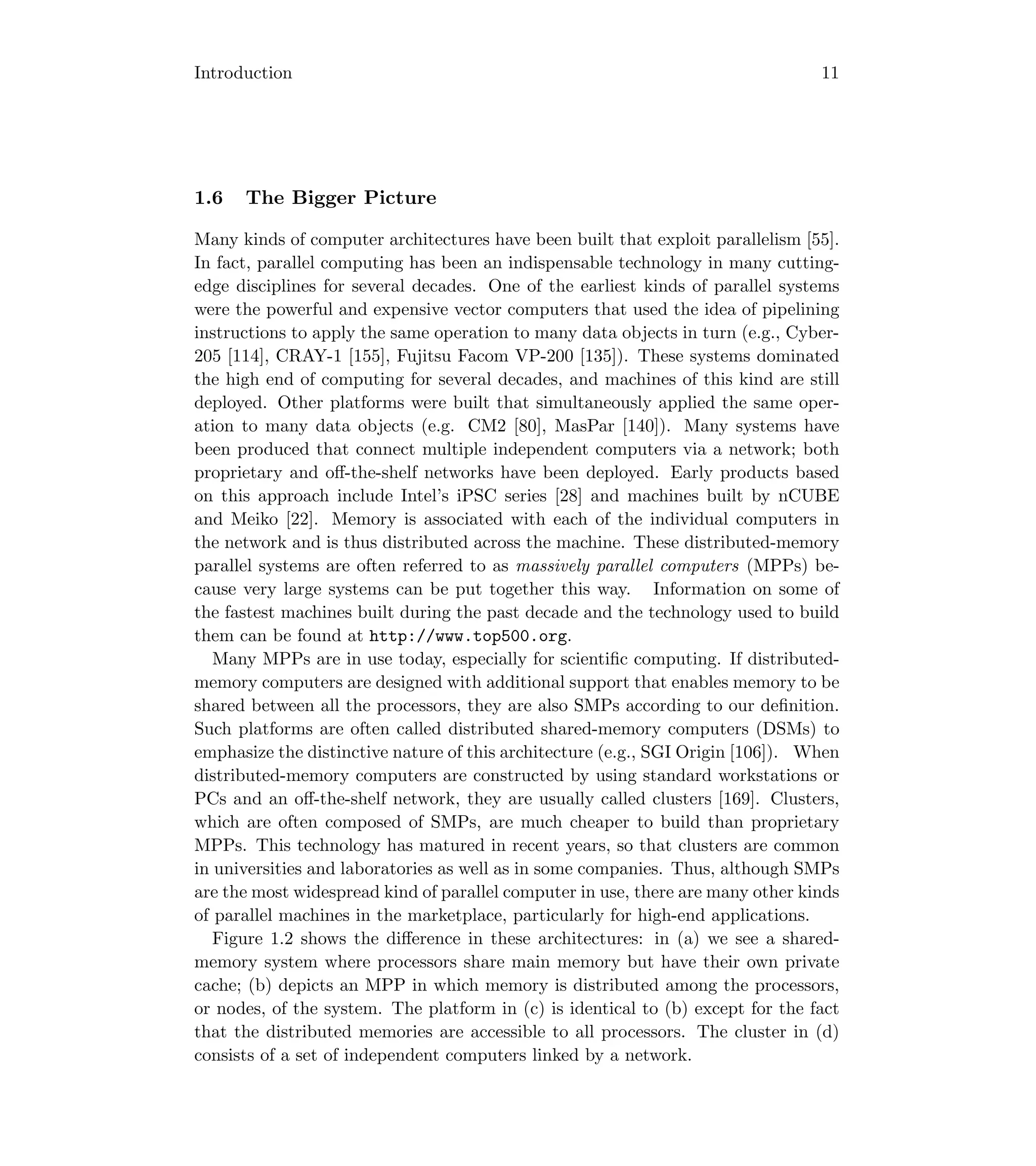 Introduction 11
1.6 The Bigger Picture
Many kinds of computer architectures have been built that exploit parallelism [55].
In fact, parallel computing has been an indispensable technology in many cutting-
edge disciplines for several decades. One of the earliest kinds of parallel systems
were the powerful and expensive vector computers that used the idea of pipelining
instructions to apply the same operation to many data objects in turn (e.g., Cyber-
205 [114], CRAY-1 [155], Fujitsu Facom VP-200 [135]). These systems dominated
the high end of computing for several decades, and machines of this kind are still
deployed. Other platforms were built that simultaneously applied the same oper-
ation to many data objects (e.g. CM2 [80], MasPar [140]). Many systems have
been produced that connect multiple independent computers via a network; both
proprietary and oﬀ-the-shelf networks have been deployed. Early products based
on this approach include Intel’s iPSC series [28] and machines built by nCUBE
and Meiko [22]. Memory is associated with each of the individual computers in
the network and is thus distributed across the machine. These distributed-memory
parallel systems are often referred to as massively parallel computers (MPPs) be-
cause very large systems can be put together this way. Information on some of
the fastest machines built during the past decade and the technology used to build
them can be found at http://www.top500.org.
Many MPPs are in use today, especially for scientiﬁc computing. If distributed-
memory computers are designed with additional support that enables memory to be
shared between all the processors, they are also SMPs according to our deﬁnition.
Such platforms are often called distributed shared-memory computers (DSMs) to
emphasize the distinctive nature of this architecture (e.g., SGI Origin [106]). When
distributed-memory computers are constructed by using standard workstations or
PCs and an oﬀ-the-shelf network, they are usually called clusters [169]. Clusters,
which are often composed of SMPs, are much cheaper to build than proprietary
MPPs. This technology has matured in recent years, so that clusters are common
in universities and laboratories as well as in some companies. Thus, although SMPs
are the most widespread kind of parallel computer in use, there are many other kinds
of parallel machines in the marketplace, particularly for high-end applications.
Figure 1.2 shows the diﬀerence in these architectures: in (a) we see a shared-
memory system where processors share main memory but have their own private
cache; (b) depicts an MPP in which memory is distributed among the processors,
or nodes, of the system. The platform in (c) is identical to (b) except for the fact
that the distributed memories are accessible to all processors. The cluster in (d)
consists of a set of independent computers linked by a network.
 
