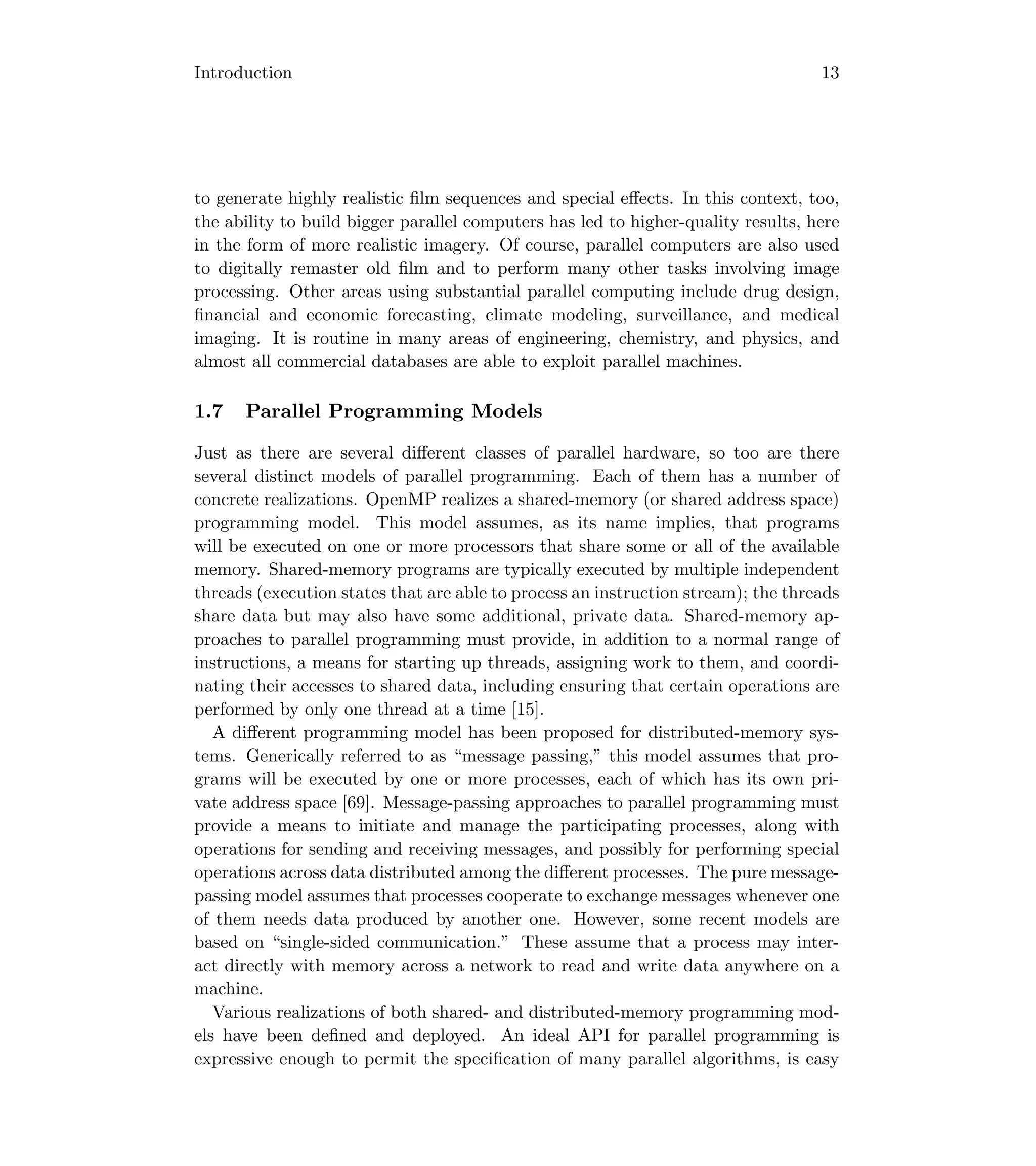 Introduction 13
to generate highly realistic ﬁlm sequences and special eﬀects. In this context, too,
the ability to build bigger parallel computers has led to higher-quality results, here
in the form of more realistic imagery. Of course, parallel computers are also used
to digitally remaster old ﬁlm and to perform many other tasks involving image
processing. Other areas using substantial parallel computing include drug design,
ﬁnancial and economic forecasting, climate modeling, surveillance, and medical
imaging. It is routine in many areas of engineering, chemistry, and physics, and
almost all commercial databases are able to exploit parallel machines.
1.7 Parallel Programming Models
Just as there are several diﬀerent classes of parallel hardware, so too are there
several distinct models of parallel programming. Each of them has a number of
concrete realizations. OpenMP realizes a shared-memory (or shared address space)
programming model. This model assumes, as its name implies, that programs
will be executed on one or more processors that share some or all of the available
memory. Shared-memory programs are typically executed by multiple independent
threads (execution states that are able to process an instruction stream); the threads
share data but may also have some additional, private data. Shared-memory ap-
proaches to parallel programming must provide, in addition to a normal range of
instructions, a means for starting up threads, assigning work to them, and coordi-
nating their accesses to shared data, including ensuring that certain operations are
performed by only one thread at a time [15].
A diﬀerent programming model has been proposed for distributed-memory sys-
tems. Generically referred to as “message passing,” this model assumes that pro-
grams will be executed by one or more processes, each of which has its own pri-
vate address space [69]. Message-passing approaches to parallel programming must
provide a means to initiate and manage the participating processes, along with
operations for sending and receiving messages, and possibly for performing special
operations across data distributed among the diﬀerent processes. The pure message-
passing model assumes that processes cooperate to exchange messages whenever one
of them needs data produced by another one. However, some recent models are
based on “single-sided communication.” These assume that a process may inter-
act directly with memory across a network to read and write data anywhere on a
machine.
Various realizations of both shared- and distributed-memory programming mod-
els have been deﬁned and deployed. An ideal API for parallel programming is
expressive enough to permit the speciﬁcation of many parallel algorithms, is easy
 