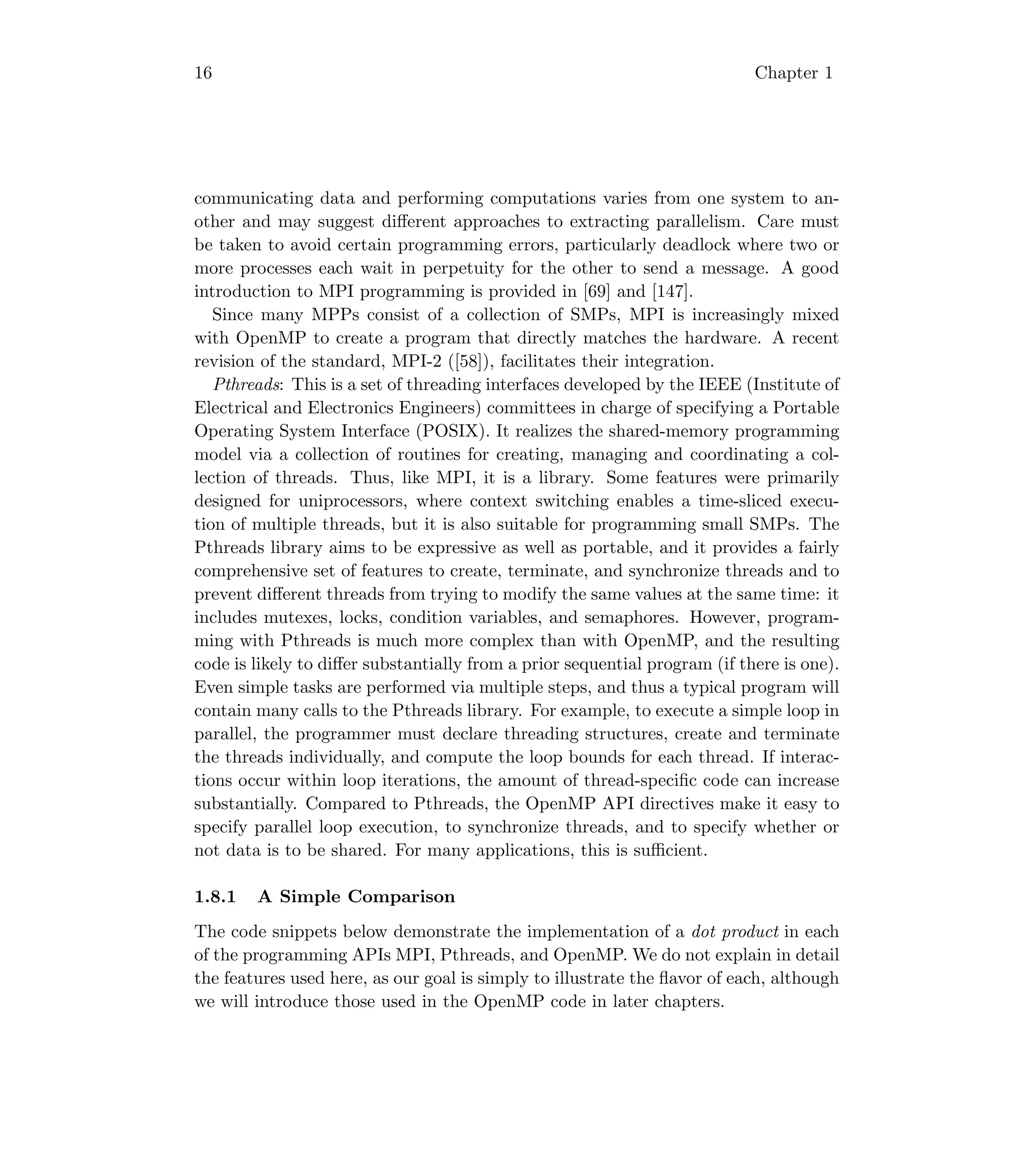 16 Chapter 1
communicating data and performing computations varies from one system to an-
other and may suggest diﬀerent approaches to extracting parallelism. Care must
be taken to avoid certain programming errors, particularly deadlock where two or
more processes each wait in perpetuity for the other to send a message. A good
introduction to MPI programming is provided in [69] and [147].
Since many MPPs consist of a collection of SMPs, MPI is increasingly mixed
with OpenMP to create a program that directly matches the hardware. A recent
revision of the standard, MPI-2 ([58]), facilitates their integration.
Pthreads: This is a set of threading interfaces developed by the IEEE (Institute of
Electrical and Electronics Engineers) committees in charge of specifying a Portable
Operating System Interface (POSIX). It realizes the shared-memory programming
model via a collection of routines for creating, managing and coordinating a col-
lection of threads. Thus, like MPI, it is a library. Some features were primarily
designed for uniprocessors, where context switching enables a time-sliced execu-
tion of multiple threads, but it is also suitable for programming small SMPs. The
Pthreads library aims to be expressive as well as portable, and it provides a fairly
comprehensive set of features to create, terminate, and synchronize threads and to
prevent diﬀerent threads from trying to modify the same values at the same time: it
includes mutexes, locks, condition variables, and semaphores. However, program-
ming with Pthreads is much more complex than with OpenMP, and the resulting
code is likely to diﬀer substantially from a prior sequential program (if there is one).
Even simple tasks are performed via multiple steps, and thus a typical program will
contain many calls to the Pthreads library. For example, to execute a simple loop in
parallel, the programmer must declare threading structures, create and terminate
the threads individually, and compute the loop bounds for each thread. If interac-
tions occur within loop iterations, the amount of thread-speciﬁc code can increase
substantially. Compared to Pthreads, the OpenMP API directives make it easy to
specify parallel loop execution, to synchronize threads, and to specify whether or
not data is to be shared. For many applications, this is suﬃcient.
1.8.1 A Simple Comparison
The code snippets below demonstrate the implementation of a dot product in each
of the programming APIs MPI, Pthreads, and OpenMP. We do not explain in detail
the features used here, as our goal is simply to illustrate the ﬂavor of each, although
we will introduce those used in the OpenMP code in later chapters.
 