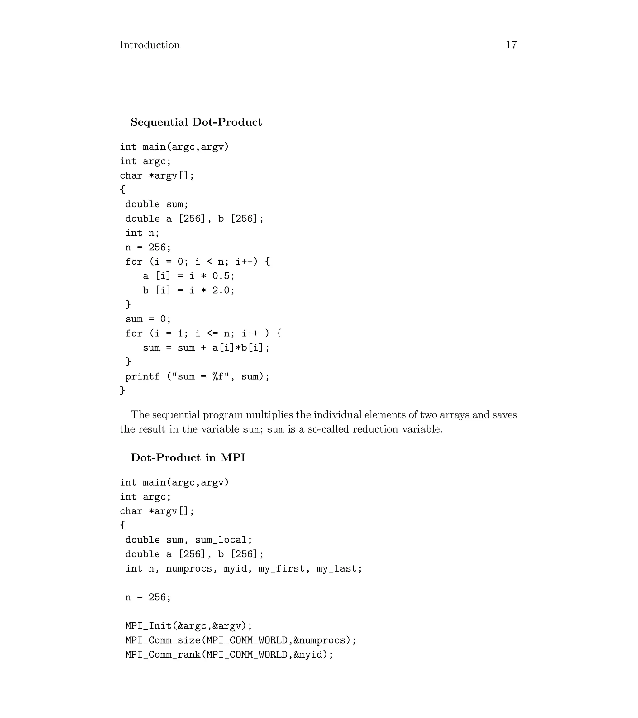 Introduction 17
Sequential Dot-Product
int main(argc,argv)
int argc;
char *argv[];
{
double sum;
double a [256], b [256];
int n;
n = 256;
for (i = 0; i  n; i++) {
a [i] = i * 0.5;
b [i] = i * 2.0;
}
sum = 0;
for (i = 1; i = n; i++ ) {
sum = sum + a[i]*b[i];
}
printf (sum = %f, sum);
}
The sequential program multiplies the individual elements of two arrays and saves
the result in the variable sum; sum is a so-called reduction variable.
Dot-Product in MPI
int main(argc,argv)
int argc;
char *argv[];
{
double sum, sum_local;
double a [256], b [256];
int n, numprocs, myid, my_first, my_last;
n = 256;
MPI_Init(argc,argv);
MPI_Comm_size(MPI_COMM_WORLD,numprocs);
MPI_Comm_rank(MPI_COMM_WORLD,myid);
 