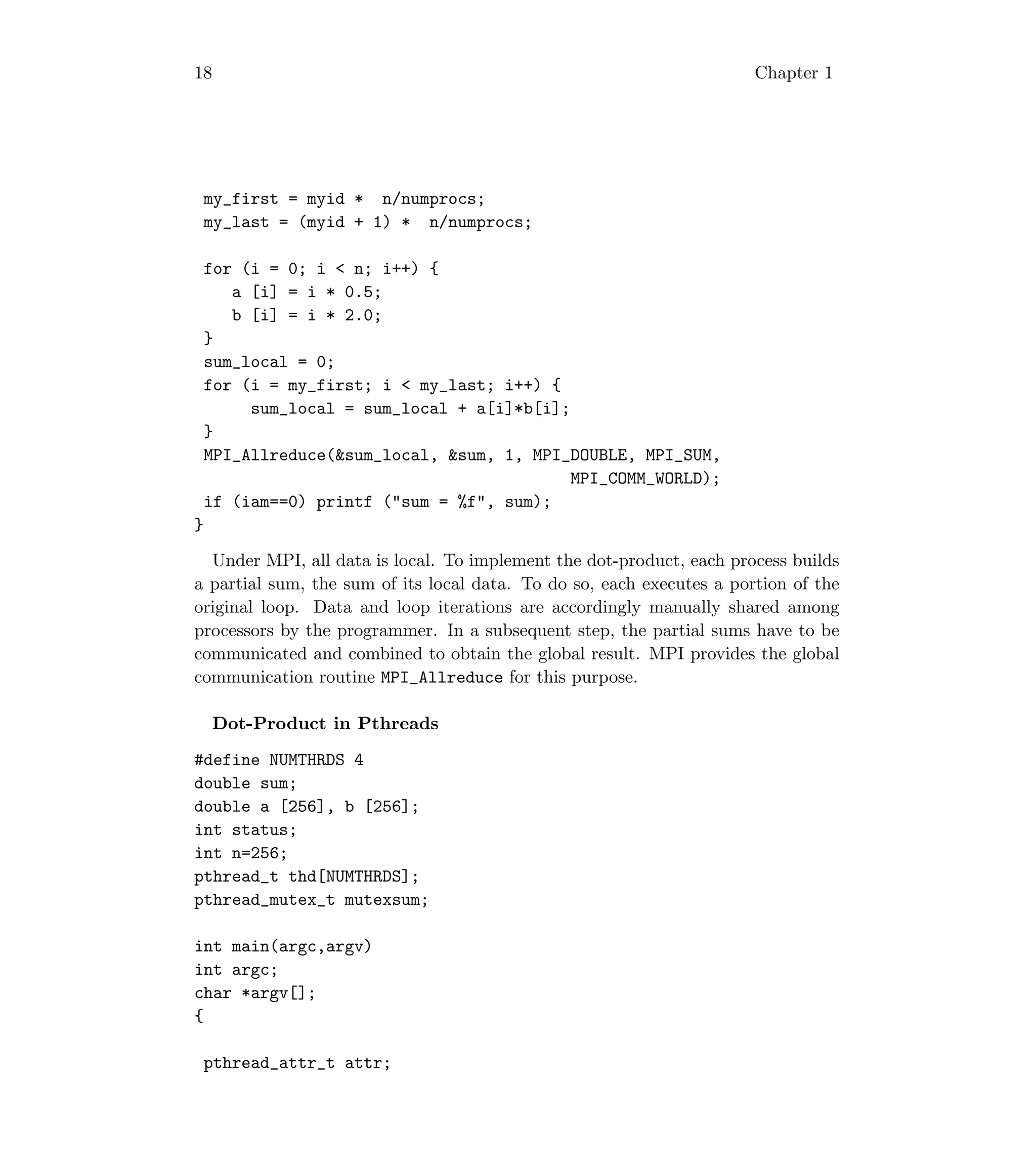 18 Chapter 1
my_first = myid * n/numprocs;
my_last = (myid + 1) * n/numprocs;
for (i = 0; i  n; i++) {
a [i] = i * 0.5;
b [i] = i * 2.0;
}
sum_local = 0;
for (i = my_first; i  my_last; i++) {
sum_local = sum_local + a[i]*b[i];
}
MPI_Allreduce(sum_local, sum, 1, MPI_DOUBLE, MPI_SUM,
MPI_COMM_WORLD);
if (iam==0) printf (sum = %f, sum);
}
Under MPI, all data is local. To implement the dot-product, each process builds
a partial sum, the sum of its local data. To do so, each executes a portion of the
original loop. Data and loop iterations are accordingly manually shared among
processors by the programmer. In a subsequent step, the partial sums have to be
communicated and combined to obtain the global result. MPI provides the global
communication routine MPI_Allreduce for this purpose.
Dot-Product in Pthreads
#define NUMTHRDS 4
double sum;
double a [256], b [256];
int status;
int n=256;
pthread_t thd[NUMTHRDS];
pthread_mutex_t mutexsum;
int main(argc,argv)
int argc;
char *argv[];
{
pthread_attr_t attr;
 