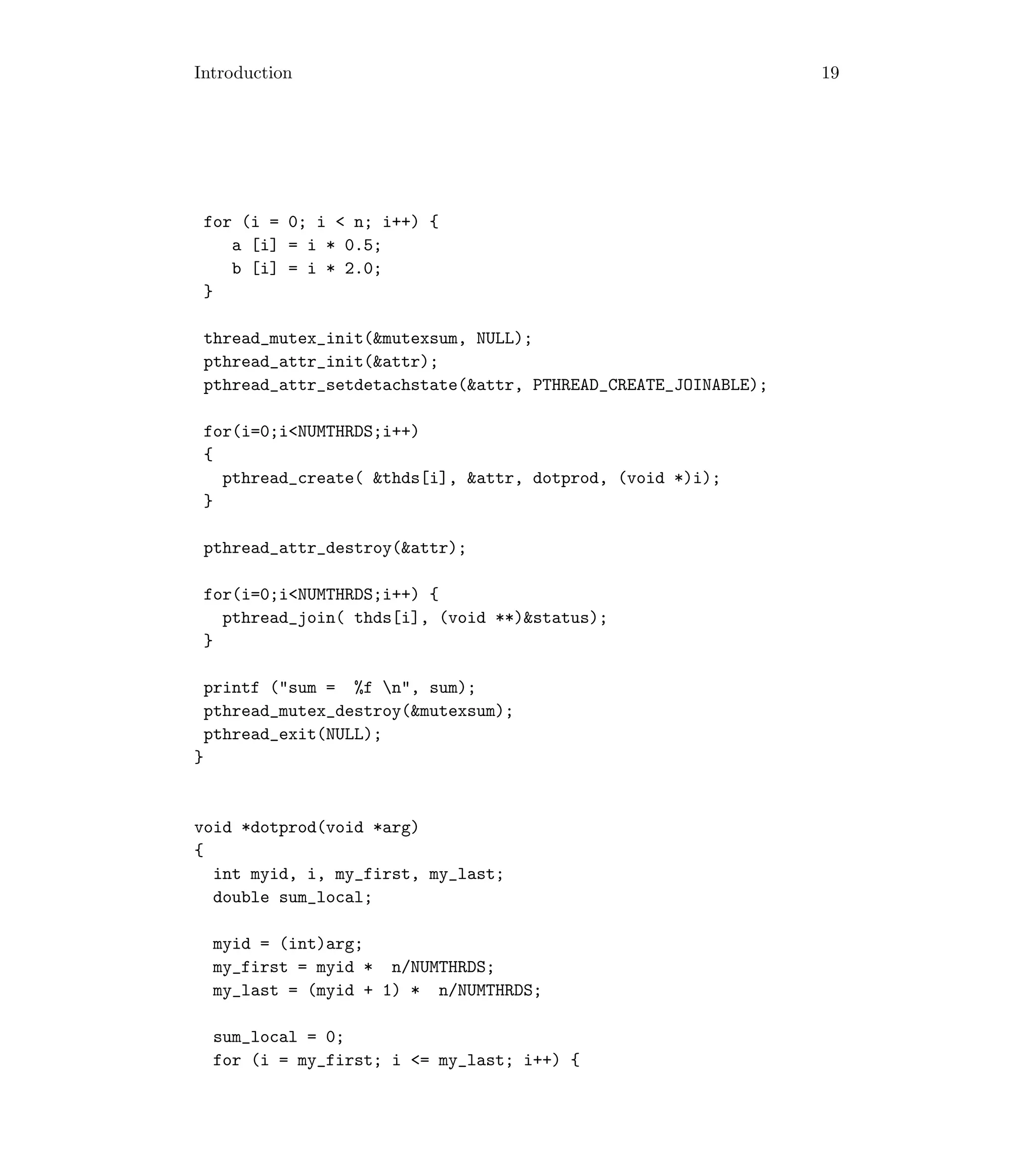 Introduction 19
for (i = 0; i  n; i++) {
a [i] = i * 0.5;
b [i] = i * 2.0;
}
thread_mutex_init(mutexsum, NULL);
pthread_attr_init(attr);
pthread_attr_setdetachstate(attr, PTHREAD_CREATE_JOINABLE);
for(i=0;iNUMTHRDS;i++)
{
pthread_create( thds[i], attr, dotprod, (void *)i);
}
pthread_attr_destroy(attr);
for(i=0;iNUMTHRDS;i++) {
pthread_join( thds[i], (void **)status);
}
printf (sum = %f n, sum);
pthread_mutex_destroy(mutexsum);
pthread_exit(NULL);
}
void *dotprod(void *arg)
{
int myid, i, my_first, my_last;
double sum_local;
myid = (int)arg;
my_first = myid * n/NUMTHRDS;
my_last = (myid + 1) * n/NUMTHRDS;
sum_local = 0;
for (i = my_first; i = my_last; i++) {
 