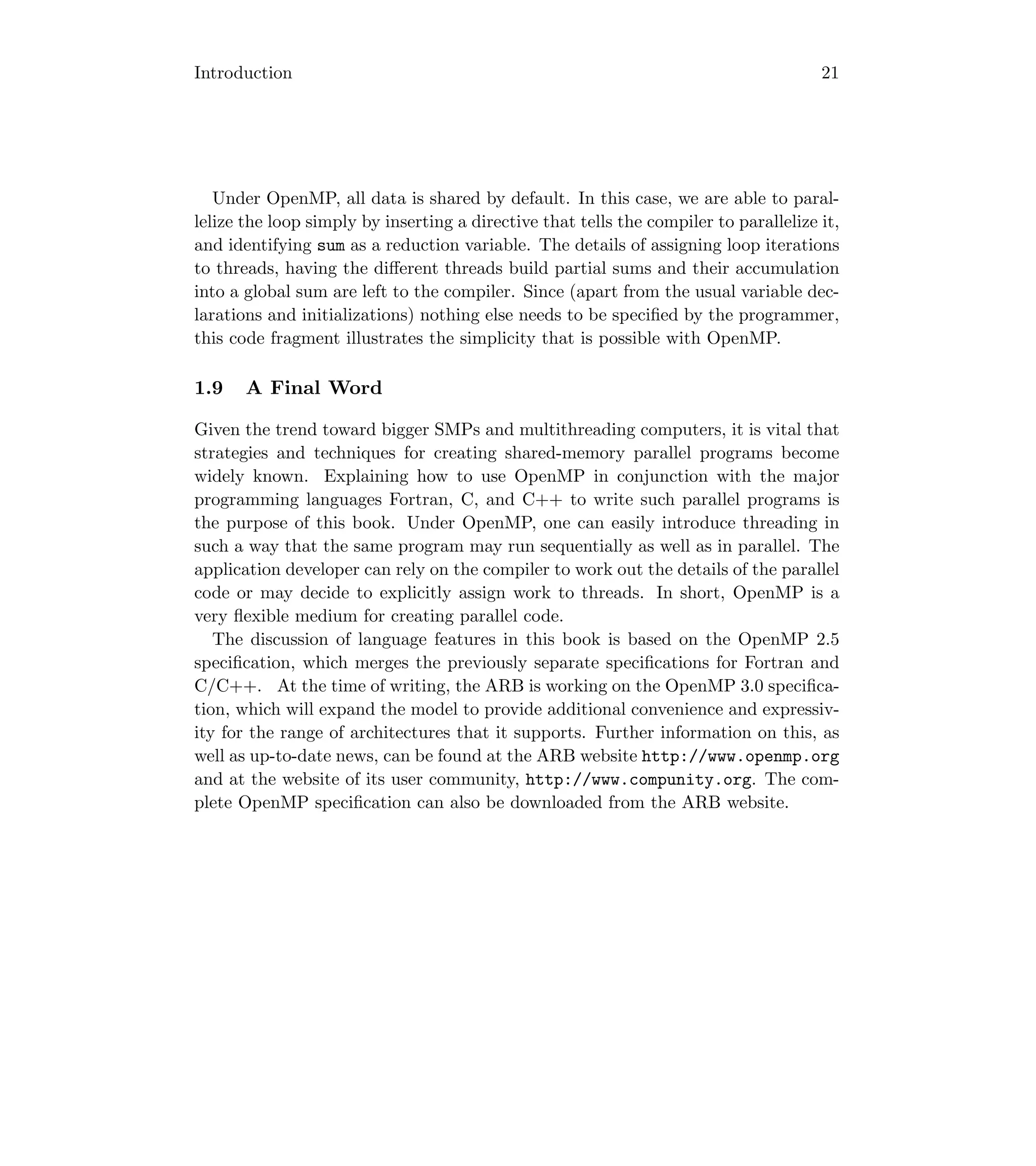 Introduction 21
Under OpenMP, all data is shared by default. In this case, we are able to paral-
lelize the loop simply by inserting a directive that tells the compiler to parallelize it,
and identifying sum as a reduction variable. The details of assigning loop iterations
to threads, having the diﬀerent threads build partial sums and their accumulation
into a global sum are left to the compiler. Since (apart from the usual variable dec-
larations and initializations) nothing else needs to be speciﬁed by the programmer,
this code fragment illustrates the simplicity that is possible with OpenMP.
1.9 A Final Word
Given the trend toward bigger SMPs and multithreading computers, it is vital that
strategies and techniques for creating shared-memory parallel programs become
widely known. Explaining how to use OpenMP in conjunction with the major
programming languages Fortran, C, and C++ to write such parallel programs is
the purpose of this book. Under OpenMP, one can easily introduce threading in
such a way that the same program may run sequentially as well as in parallel. The
application developer can rely on the compiler to work out the details of the parallel
code or may decide to explicitly assign work to threads. In short, OpenMP is a
very ﬂexible medium for creating parallel code.
The discussion of language features in this book is based on the OpenMP 2.5
speciﬁcation, which merges the previously separate speciﬁcations for Fortran and
C/C++. At the time of writing, the ARB is working on the OpenMP 3.0 speciﬁca-
tion, which will expand the model to provide additional convenience and expressiv-
ity for the range of architectures that it supports. Further information on this, as
well as up-to-date news, can be found at the ARB website http://www.openmp.org
and at the website of its user community, http://www.compunity.org. The com-
plete OpenMP speciﬁcation can also be downloaded from the ARB website.
 