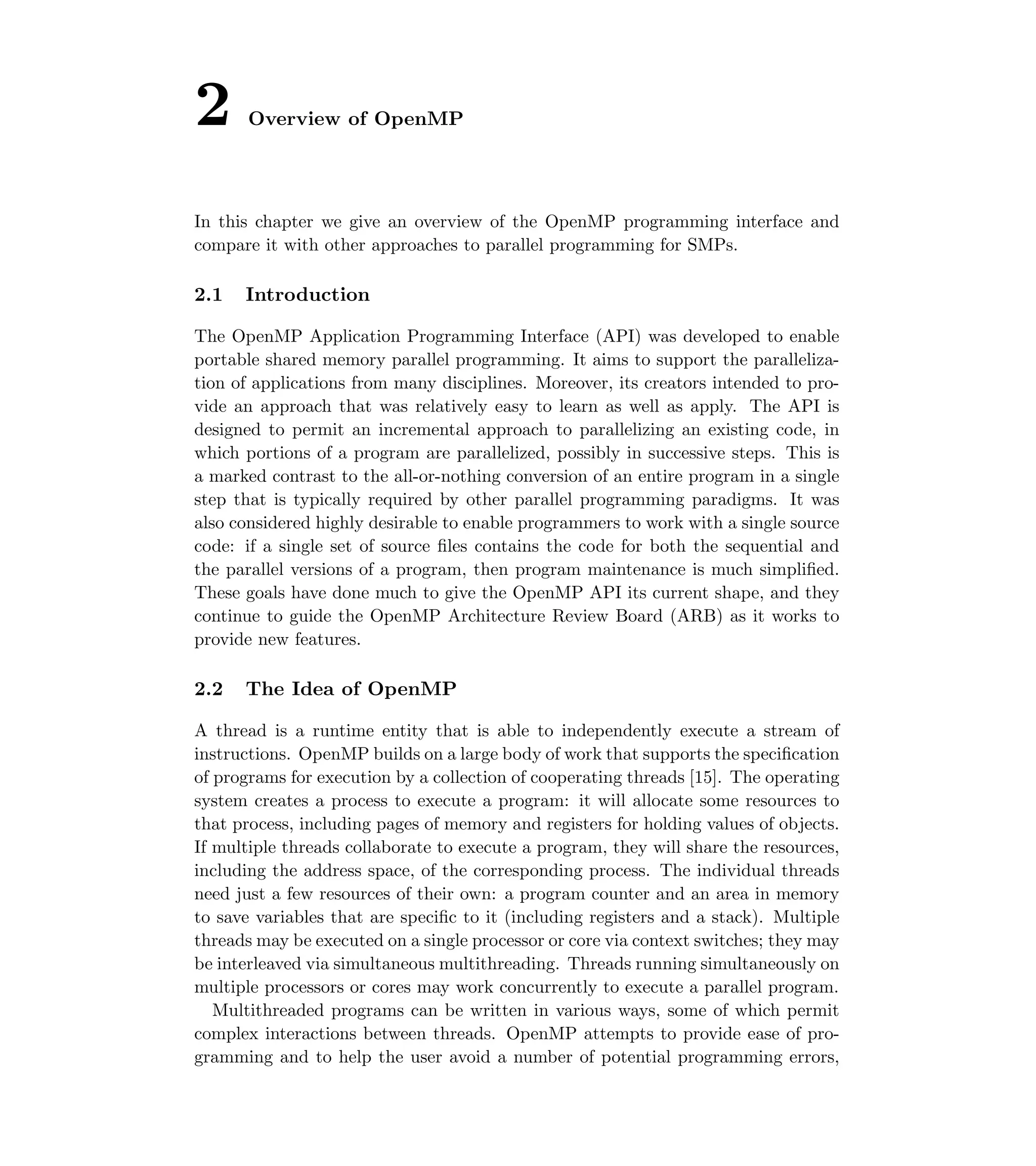 2 Overview of OpenMP
In this chapter we give an overview of the OpenMP programming interface and
compare it with other approaches to parallel programming for SMPs.
2.1 Introduction
The OpenMP Application Programming Interface (API) was developed to enable
portable shared memory parallel programming. It aims to support the paralleliza-
tion of applications from many disciplines. Moreover, its creators intended to pro-
vide an approach that was relatively easy to learn as well as apply. The API is
designed to permit an incremental approach to parallelizing an existing code, in
which portions of a program are parallelized, possibly in successive steps. This is
a marked contrast to the all-or-nothing conversion of an entire program in a single
step that is typically required by other parallel programming paradigms. It was
also considered highly desirable to enable programmers to work with a single source
code: if a single set of source ﬁles contains the code for both the sequential and
the parallel versions of a program, then program maintenance is much simpliﬁed.
These goals have done much to give the OpenMP API its current shape, and they
continue to guide the OpenMP Architecture Review Board (ARB) as it works to
provide new features.
2.2 The Idea of OpenMP
A thread is a runtime entity that is able to independently execute a stream of
instructions. OpenMP builds on a large body of work that supports the speciﬁcation
of programs for execution by a collection of cooperating threads [15]. The operating
system creates a process to execute a program: it will allocate some resources to
that process, including pages of memory and registers for holding values of objects.
If multiple threads collaborate to execute a program, they will share the resources,
including the address space, of the corresponding process. The individual threads
need just a few resources of their own: a program counter and an area in memory
to save variables that are speciﬁc to it (including registers and a stack). Multiple
threads may be executed on a single processor or core via context switches; they may
be interleaved via simultaneous multithreading. Threads running simultaneously on
multiple processors or cores may work concurrently to execute a parallel program.
Multithreaded programs can be written in various ways, some of which permit
complex interactions between threads. OpenMP attempts to provide ease of pro-
gramming and to help the user avoid a number of potential programming errors,
 