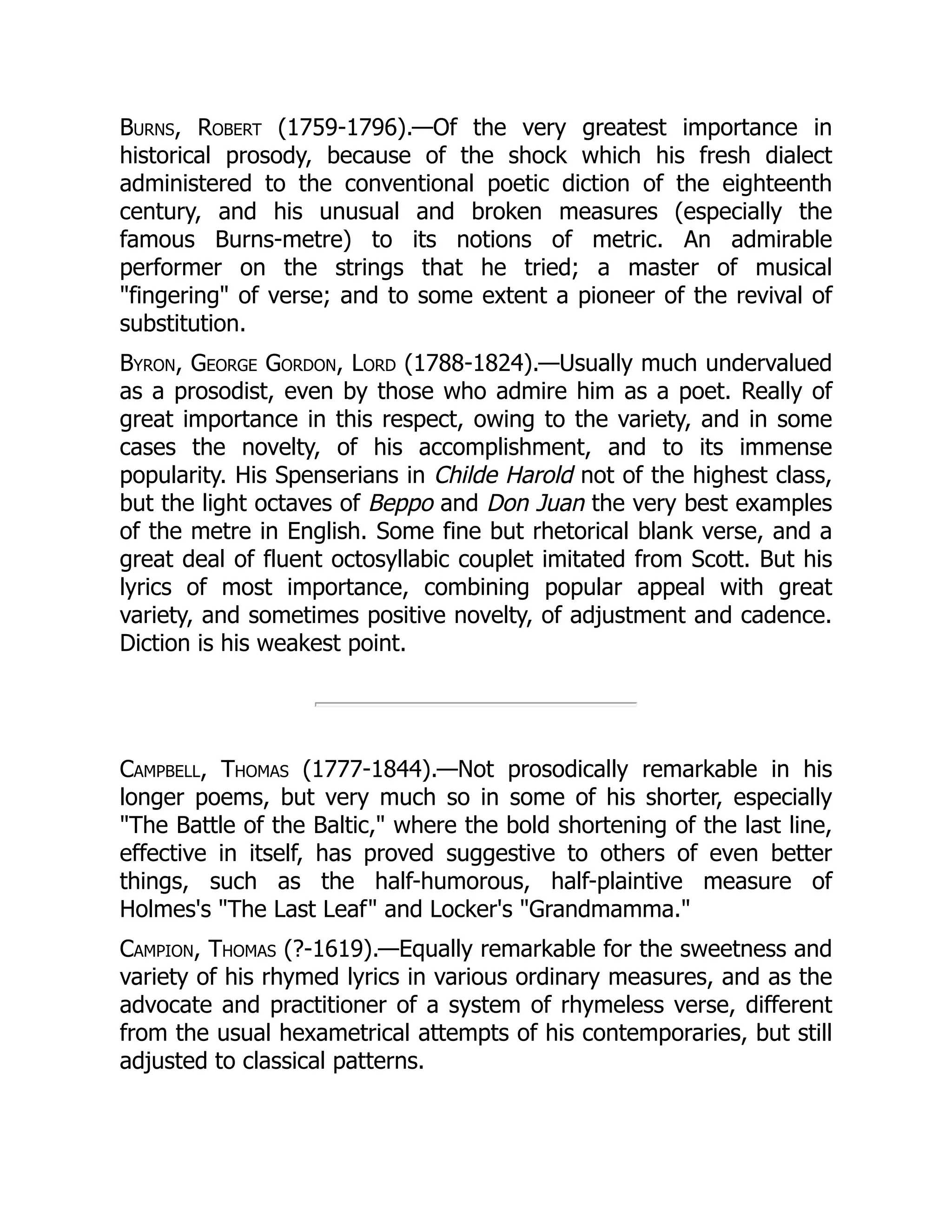 Burns, Robert (1759-1796).—Of the very greatest importance in
historical prosody, because of the shock which his fresh dialect
administered to the conventional poetic diction of the eighteenth
century, and his unusual and broken measures (especially the
famous Burns-metre) to its notions of metric. An admirable
performer on the strings that he tried; a master of musical
fingering of verse; and to some extent a pioneer of the revival of
substitution.
Byron, George Gordon, Lord (1788-1824).—Usually much undervalued
as a prosodist, even by those who admire him as a poet. Really of
great importance in this respect, owing to the variety, and in some
cases the novelty, of his accomplishment, and to its immense
popularity. His Spenserians in Childe Harold not of the highest class,
but the light octaves of Beppo and Don Juan the very best examples
of the metre in English. Some fine but rhetorical blank verse, and a
great deal of fluent octosyllabic couplet imitated from Scott. But his
lyrics of most importance, combining popular appeal with great
variety, and sometimes positive novelty, of adjustment and cadence.
Diction is his weakest point.
Campbell, Thomas (1777-1844).—Not prosodically remarkable in his
longer poems, but very much so in some of his shorter, especially
The Battle of the Baltic, where the bold shortening of the last line,
effective in itself, has proved suggestive to others of even better
things, such as the half-humorous, half-plaintive measure of
Holmes's The Last Leaf and Locker's Grandmamma.
Campion, Thomas (?-1619).—Equally remarkable for the sweetness and
variety of his rhymed lyrics in various ordinary measures, and as the
advocate and practitioner of a system of rhymeless verse, different
from the usual hexametrical attempts of his contemporaries, but still
adjusted to classical patterns.
 