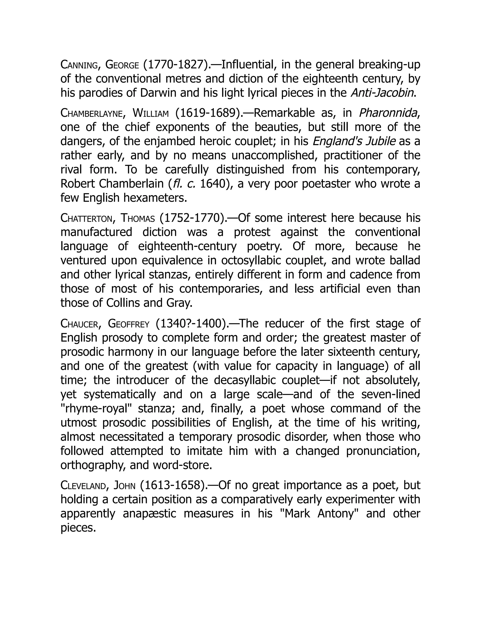Canning, George (1770-1827).—Influential, in the general breaking-up
of the conventional metres and diction of the eighteenth century, by
his parodies of Darwin and his light lyrical pieces in the Anti-Jacobin.
Chamberlayne, William (1619-1689).—Remarkable as, in Pharonnida,
one of the chief exponents of the beauties, but still more of the
dangers, of the enjambed heroic couplet; in his England's Jubile as a
rather early, and by no means unaccomplished, practitioner of the
rival form. To be carefully distinguished from his contemporary,
Robert Chamberlain (fl. c. 1640), a very poor poetaster who wrote a
few English hexameters.
Chatterton, Thomas (1752-1770).—Of some interest here because his
manufactured diction was a protest against the conventional
language of eighteenth-century poetry. Of more, because he
ventured upon equivalence in octosyllabic couplet, and wrote ballad
and other lyrical stanzas, entirely different in form and cadence from
those of most of his contemporaries, and less artificial even than
those of Collins and Gray.
Chaucer, Geoffrey (1340?-1400).—The reducer of the first stage of
English prosody to complete form and order; the greatest master of
prosodic harmony in our language before the later sixteenth century,
and one of the greatest (with value for capacity in language) of all
time; the introducer of the decasyllabic couplet—if not absolutely,
yet systematically and on a large scale—and of the seven-lined
rhyme-royal stanza; and, finally, a poet whose command of the
utmost prosodic possibilities of English, at the time of his writing,
almost necessitated a temporary prosodic disorder, when those who
followed attempted to imitate him with a changed pronunciation,
orthography, and word-store.
Cleveland, John (1613-1658).—Of no great importance as a poet, but
holding a certain position as a comparatively early experimenter with
apparently anapæstic measures in his Mark Antony and other
pieces.
 