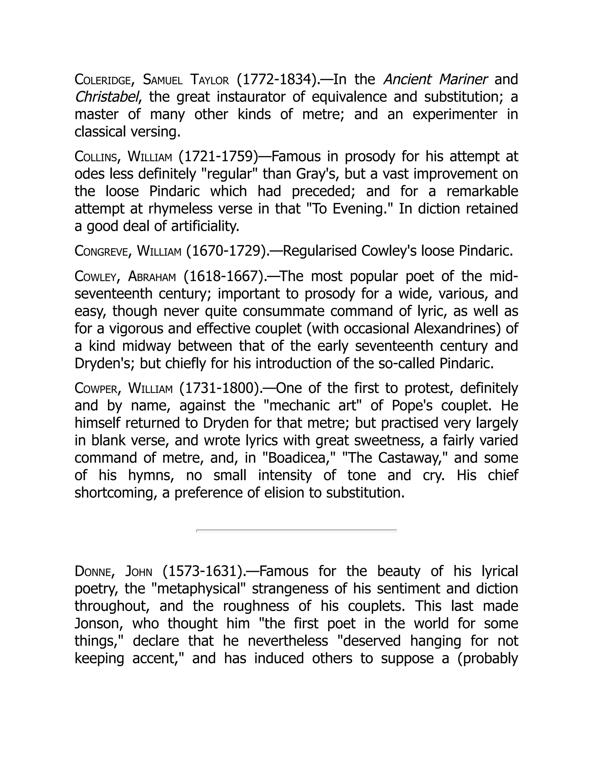 Coleridge, Samuel Taylor (1772-1834).—In the Ancient Mariner and
Christabel, the great instaurator of equivalence and substitution; a
master of many other kinds of metre; and an experimenter in
classical versing.
Collins, William (1721-1759)—Famous in prosody for his attempt at
odes less definitely regular than Gray's, but a vast improvement on
the loose Pindaric which had preceded; and for a remarkable
attempt at rhymeless verse in that To Evening. In diction retained
a good deal of artificiality.
Congreve, William (1670-1729).—Regularised Cowley's loose Pindaric.
Cowley, Abraham (1618-1667).—The most popular poet of the mid-
seventeenth century; important to prosody for a wide, various, and
easy, though never quite consummate command of lyric, as well as
for a vigorous and effective couplet (with occasional Alexandrines) of
a kind midway between that of the early seventeenth century and
Dryden's; but chiefly for his introduction of the so-called Pindaric.
Cowper, William (1731-1800).—One of the first to protest, definitely
and by name, against the mechanic art of Pope's couplet. He
himself returned to Dryden for that metre; but practised very largely
in blank verse, and wrote lyrics with great sweetness, a fairly varied
command of metre, and, in Boadicea, The Castaway, and some
of his hymns, no small intensity of tone and cry. His chief
shortcoming, a preference of elision to substitution.
Donne, John (1573-1631).—Famous for the beauty of his lyrical
poetry, the metaphysical strangeness of his sentiment and diction
throughout, and the roughness of his couplets. This last made
Jonson, who thought him the first poet in the world for some
things, declare that he nevertheless deserved hanging for not
keeping accent, and has induced others to suppose a (probably
 