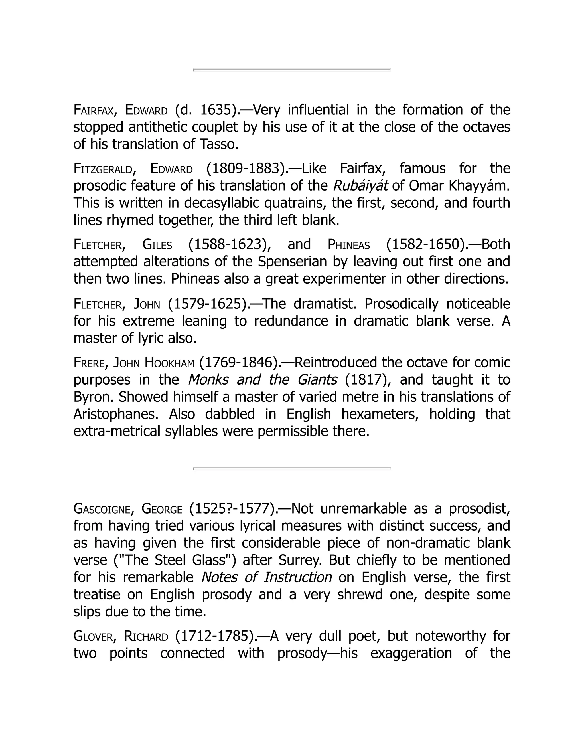Fairfax, Edward (d. 1635).—Very influential in the formation of the
stopped antithetic couplet by his use of it at the close of the octaves
of his translation of Tasso.
Fitzgerald, Edward (1809-1883).—Like Fairfax, famous for the
prosodic feature of his translation of the Rubáiyát of Omar Khayyám.
This is written in decasyllabic quatrains, the first, second, and fourth
lines rhymed together, the third left blank.
Fletcher, Giles (1588-1623), and Phineas (1582-1650).—Both
attempted alterations of the Spenserian by leaving out first one and
then two lines. Phineas also a great experimenter in other directions.
Fletcher, John (1579-1625).—The dramatist. Prosodically noticeable
for his extreme leaning to redundance in dramatic blank verse. A
master of lyric also.
Frere, John Hookham (1769-1846).—Reintroduced the octave for comic
purposes in the Monks and the Giants (1817), and taught it to
Byron. Showed himself a master of varied metre in his translations of
Aristophanes. Also dabbled in English hexameters, holding that
extra-metrical syllables were permissible there.
Gascoigne, George (1525?-1577).—Not unremarkable as a prosodist,
from having tried various lyrical measures with distinct success, and
as having given the first considerable piece of non-dramatic blank
verse (The Steel Glass) after Surrey. But chiefly to be mentioned
for his remarkable Notes of Instruction on English verse, the first
treatise on English prosody and a very shrewd one, despite some
slips due to the time.
Glover, Richard (1712-1785).—A very dull poet, but noteworthy for
two points connected with prosody—his exaggeration of the
 