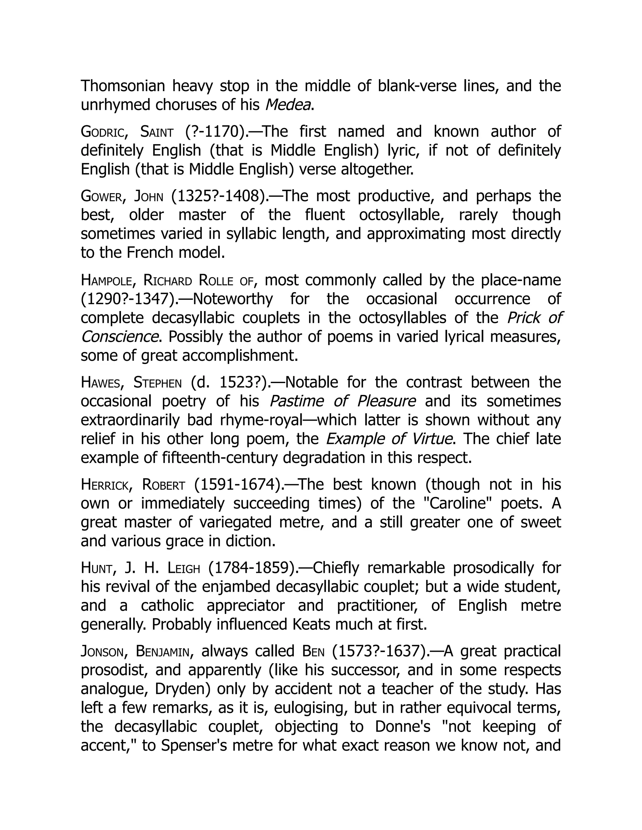 Thomsonian heavy stop in the middle of blank-verse lines, and the
unrhymed choruses of his Medea.
Godric, Saint (?-1170).—The first named and known author of
definitely English (that is Middle English) lyric, if not of definitely
English (that is Middle English) verse altogether.
Gower, John (1325?-1408).—The most productive, and perhaps the
best, older master of the fluent octosyllable, rarely though
sometimes varied in syllabic length, and approximating most directly
to the French model.
Hampole, Richard Rolle of, most commonly called by the place-name
(1290?-1347).—Noteworthy for the occasional occurrence of
complete decasyllabic couplets in the octosyllables of the Prick of
Conscience. Possibly the author of poems in varied lyrical measures,
some of great accomplishment.
Hawes, Stephen (d. 1523?).—Notable for the contrast between the
occasional poetry of his Pastime of Pleasure and its sometimes
extraordinarily bad rhyme-royal—which latter is shown without any
relief in his other long poem, the Example of Virtue. The chief late
example of fifteenth-century degradation in this respect.
Herrick, Robert (1591-1674).—The best known (though not in his
own or immediately succeeding times) of the Caroline poets. A
great master of variegated metre, and a still greater one of sweet
and various grace in diction.
Hunt, J. H. Leigh (1784-1859).—Chiefly remarkable prosodically for
his revival of the enjambed decasyllabic couplet; but a wide student,
and a catholic appreciator and practitioner, of English metre
generally. Probably influenced Keats much at first.
Jonson, Benjamin, always called Ben (1573?-1637).—A great practical
prosodist, and apparently (like his successor, and in some respects
analogue, Dryden) only by accident not a teacher of the study. Has
left a few remarks, as it is, eulogising, but in rather equivocal terms,
the decasyllabic couplet, objecting to Donne's not keeping of
accent, to Spenser's metre for what exact reason we know not, and
 