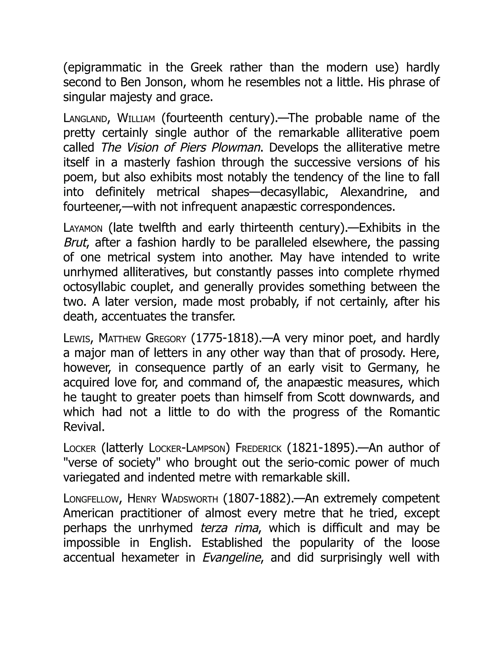 (epigrammatic in the Greek rather than the modern use) hardly
second to Ben Jonson, whom he resembles not a little. His phrase of
singular majesty and grace.
Langland, William (fourteenth century).—The probable name of the
pretty certainly single author of the remarkable alliterative poem
called The Vision of Piers Plowman. Develops the alliterative metre
itself in a masterly fashion through the successive versions of his
poem, but also exhibits most notably the tendency of the line to fall
into definitely metrical shapes—decasyllabic, Alexandrine, and
fourteener,—with not infrequent anapæstic correspondences.
Layamon (late twelfth and early thirteenth century).—Exhibits in the
Brut, after a fashion hardly to be paralleled elsewhere, the passing
of one metrical system into another. May have intended to write
unrhymed alliteratives, but constantly passes into complete rhymed
octosyllabic couplet, and generally provides something between the
two. A later version, made most probably, if not certainly, after his
death, accentuates the transfer.
Lewis, Matthew Gregory (1775-1818).—A very minor poet, and hardly
a major man of letters in any other way than that of prosody. Here,
however, in consequence partly of an early visit to Germany, he
acquired love for, and command of, the anapæstic measures, which
he taught to greater poets than himself from Scott downwards, and
which had not a little to do with the progress of the Romantic
Revival.
Locker (latterly Locker-Lampson) Frederick (1821-1895).—An author of
verse of society who brought out the serio-comic power of much
variegated and indented metre with remarkable skill.
Longfellow, Henry Wadsworth (1807-1882).—An extremely competent
American practitioner of almost every metre that he tried, except
perhaps the unrhymed terza rima, which is difficult and may be
impossible in English. Established the popularity of the loose
accentual hexameter in Evangeline, and did surprisingly well with
 