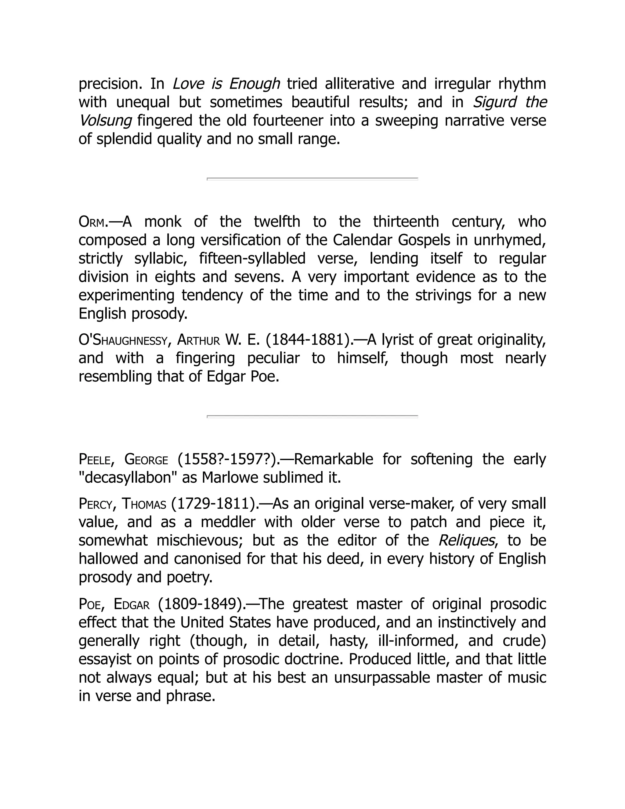 precision. In Love is Enough tried alliterative and irregular rhythm
with unequal but sometimes beautiful results; and in Sigurd the
Volsung fingered the old fourteener into a sweeping narrative verse
of splendid quality and no small range.
Orm.—A monk of the twelfth to the thirteenth century, who
composed a long versification of the Calendar Gospels in unrhymed,
strictly syllabic, fifteen-syllabled verse, lending itself to regular
division in eights and sevens. A very important evidence as to the
experimenting tendency of the time and to the strivings for a new
English prosody.
O'Shaughnessy, Arthur W. E. (1844-1881).—A lyrist of great originality,
and with a fingering peculiar to himself, though most nearly
resembling that of Edgar Poe.
Peele, George (1558?-1597?).—Remarkable for softening the early
decasyllabon as Marlowe sublimed it.
Percy, Thomas (1729-1811).—As an original verse-maker, of very small
value, and as a meddler with older verse to patch and piece it,
somewhat mischievous; but as the editor of the Reliques, to be
hallowed and canonised for that his deed, in every history of English
prosody and poetry.
Poe, Edgar (1809-1849).—The greatest master of original prosodic
effect that the United States have produced, and an instinctively and
generally right (though, in detail, hasty, ill-informed, and crude)
essayist on points of prosodic doctrine. Produced little, and that little
not always equal; but at his best an unsurpassable master of music
in verse and phrase.
 