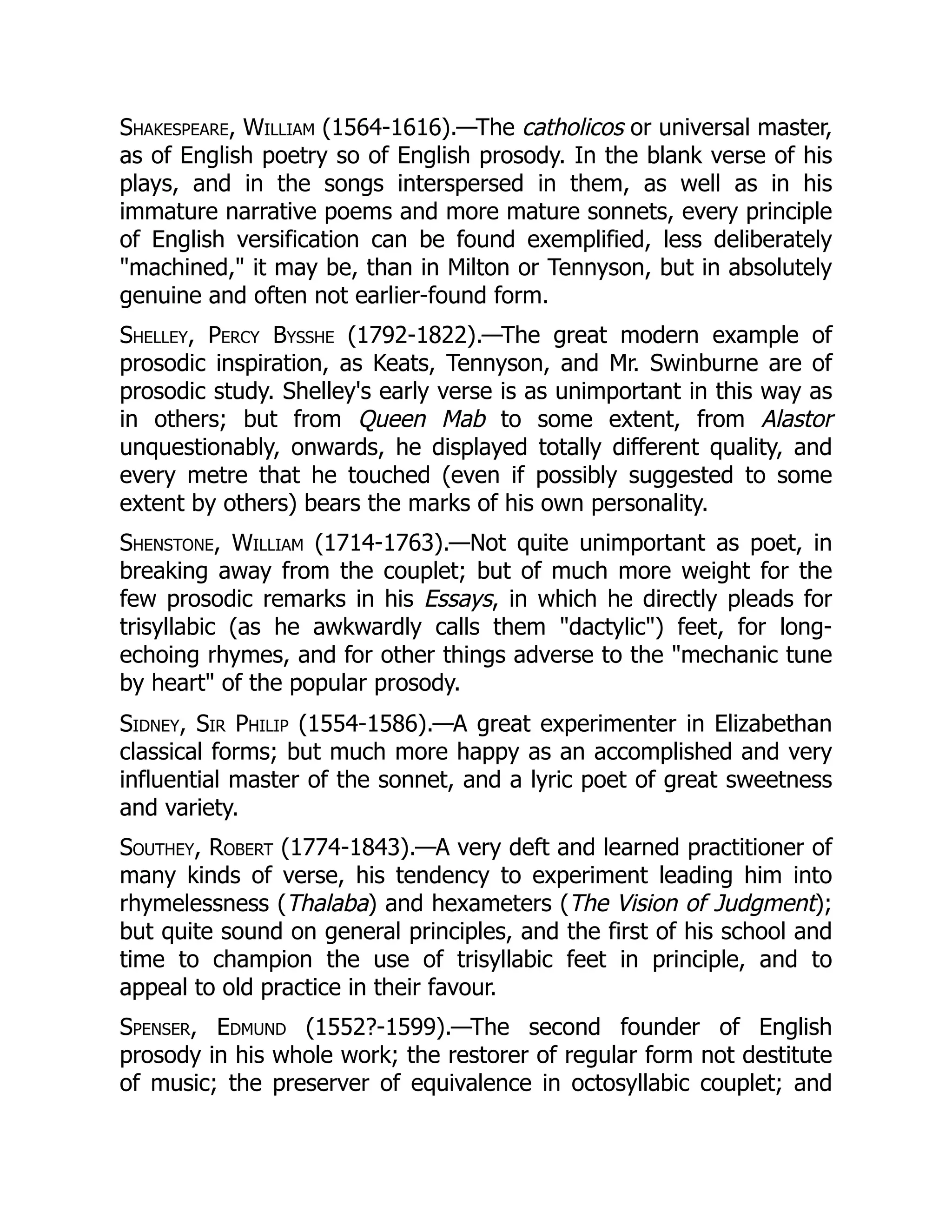 Shakespeare, William (1564-1616).—The catholicos or universal master,
as of English poetry so of English prosody. In the blank verse of his
plays, and in the songs interspersed in them, as well as in his
immature narrative poems and more mature sonnets, every principle
of English versification can be found exemplified, less deliberately
machined, it may be, than in Milton or Tennyson, but in absolutely
genuine and often not earlier-found form.
Shelley, Percy Bysshe (1792-1822).—The great modern example of
prosodic inspiration, as Keats, Tennyson, and Mr. Swinburne are of
prosodic study. Shelley's early verse is as unimportant in this way as
in others; but from Queen Mab to some extent, from Alastor
unquestionably, onwards, he displayed totally different quality, and
every metre that he touched (even if possibly suggested to some
extent by others) bears the marks of his own personality.
Shenstone, William (1714-1763).—Not quite unimportant as poet, in
breaking away from the couplet; but of much more weight for the
few prosodic remarks in his Essays, in which he directly pleads for
trisyllabic (as he awkwardly calls them dactylic) feet, for long-
echoing rhymes, and for other things adverse to the mechanic tune
by heart of the popular prosody.
Sidney, Sir Philip (1554-1586).—A great experimenter in Elizabethan
classical forms; but much more happy as an accomplished and very
influential master of the sonnet, and a lyric poet of great sweetness
and variety.
Southey, Robert (1774-1843).—A very deft and learned practitioner of
many kinds of verse, his tendency to experiment leading him into
rhymelessness (Thalaba) and hexameters (The Vision of Judgment);
but quite sound on general principles, and the first of his school and
time to champion the use of trisyllabic feet in principle, and to
appeal to old practice in their favour.
Spenser, Edmund (1552?-1599).—The second founder of English
prosody in his whole work; the restorer of regular form not destitute
of music; the preserver of equivalence in octosyllabic couplet; and
 