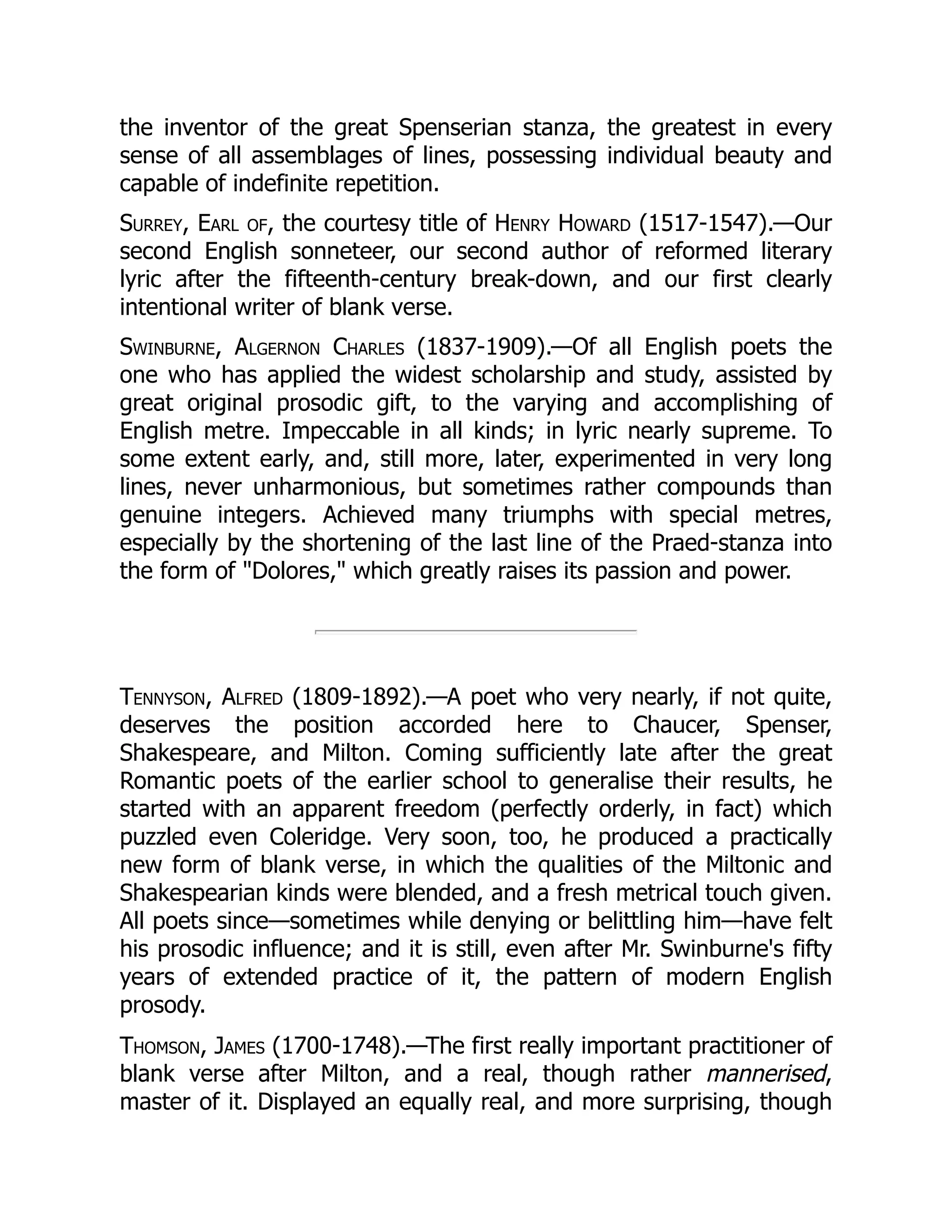 the inventor of the great Spenserian stanza, the greatest in every
sense of all assemblages of lines, possessing individual beauty and
capable of indefinite repetition.
Surrey, Earl of, the courtesy title of Henry Howard (1517-1547).—Our
second English sonneteer, our second author of reformed literary
lyric after the fifteenth-century break-down, and our first clearly
intentional writer of blank verse.
Swinburne, Algernon Charles (1837-1909).—Of all English poets the
one who has applied the widest scholarship and study, assisted by
great original prosodic gift, to the varying and accomplishing of
English metre. Impeccable in all kinds; in lyric nearly supreme. To
some extent early, and, still more, later, experimented in very long
lines, never unharmonious, but sometimes rather compounds than
genuine integers. Achieved many triumphs with special metres,
especially by the shortening of the last line of the Praed-stanza into
the form of Dolores, which greatly raises its passion and power.
Tennyson, Alfred (1809-1892).—A poet who very nearly, if not quite,
deserves the position accorded here to Chaucer, Spenser,
Shakespeare, and Milton. Coming sufficiently late after the great
Romantic poets of the earlier school to generalise their results, he
started with an apparent freedom (perfectly orderly, in fact) which
puzzled even Coleridge. Very soon, too, he produced a practically
new form of blank verse, in which the qualities of the Miltonic and
Shakespearian kinds were blended, and a fresh metrical touch given.
All poets since—sometimes while denying or belittling him—have felt
his prosodic influence; and it is still, even after Mr. Swinburne's fifty
years of extended practice of it, the pattern of modern English
prosody.
Thomson, James (1700-1748).—The first really important practitioner of
blank verse after Milton, and a real, though rather mannerised,
master of it. Displayed an equally real, and more surprising, though
 