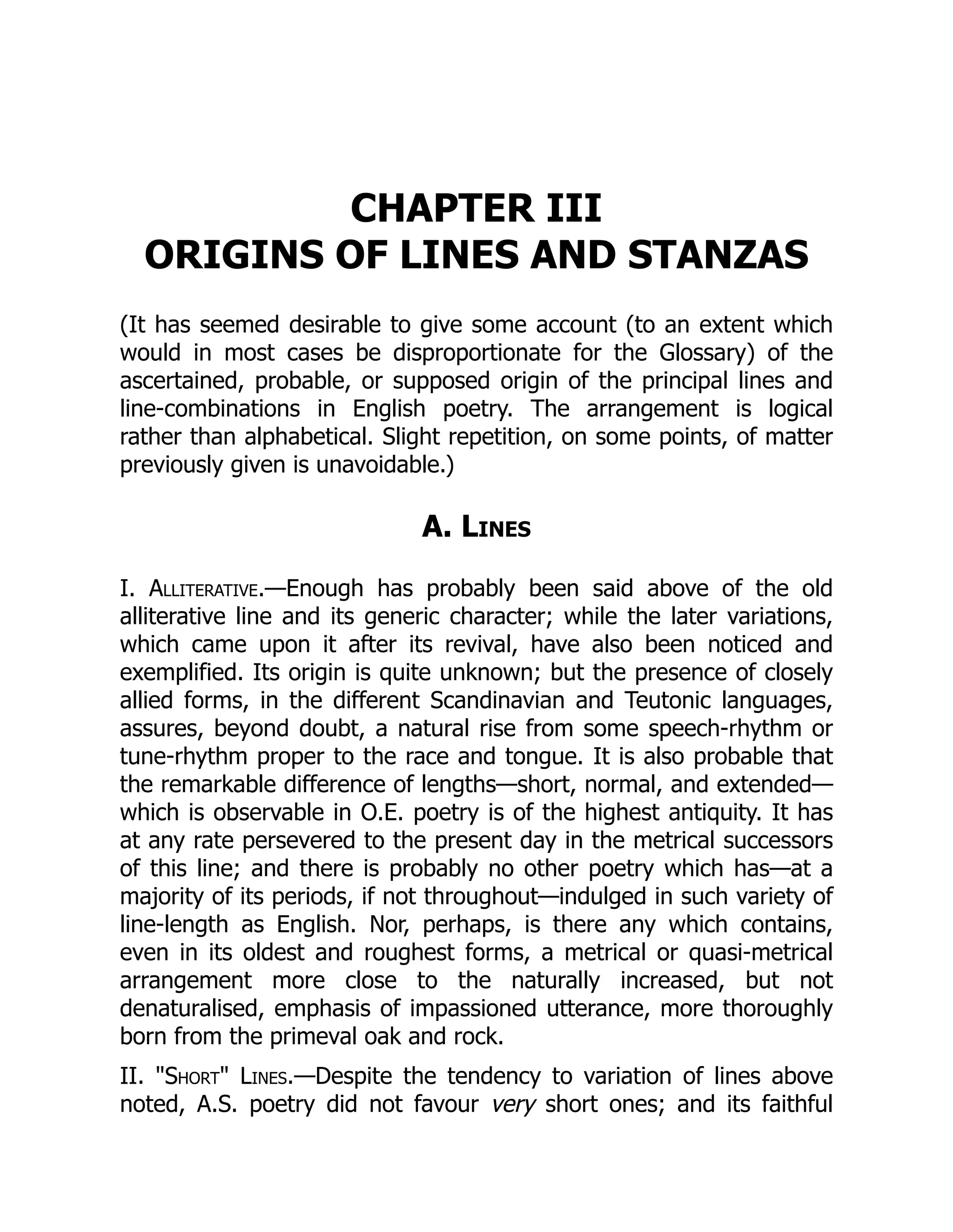 CHAPTER III
ORIGINS OF LINES AND STANZAS
(It has seemed desirable to give some account (to an extent which
would in most cases be disproportionate for the Glossary) of the
ascertained, probable, or supposed origin of the principal lines and
line-combinations in English poetry. The arrangement is logical
rather than alphabetical. Slight repetition, on some points, of matter
previously given is unavoidable.)
A. Lines
I. Alliterative.—Enough has probably been said above of the old
alliterative line and its generic character; while the later variations,
which came upon it after its revival, have also been noticed and
exemplified. Its origin is quite unknown; but the presence of closely
allied forms, in the different Scandinavian and Teutonic languages,
assures, beyond doubt, a natural rise from some speech-rhythm or
tune-rhythm proper to the race and tongue. It is also probable that
the remarkable difference of lengths—short, normal, and extended—
which is observable in O.E. poetry is of the highest antiquity. It has
at any rate persevered to the present day in the metrical successors
of this line; and there is probably no other poetry which has—at a
majority of its periods, if not throughout—indulged in such variety of
line-length as English. Nor, perhaps, is there any which contains,
even in its oldest and roughest forms, a metrical or quasi-metrical
arrangement more close to the naturally increased, but not
denaturalised, emphasis of impassioned utterance, more thoroughly
born from the primeval oak and rock.
II. Short Lines.—Despite the tendency to variation of lines above
noted, A.S. poetry did not favour very short ones; and its faithful
 