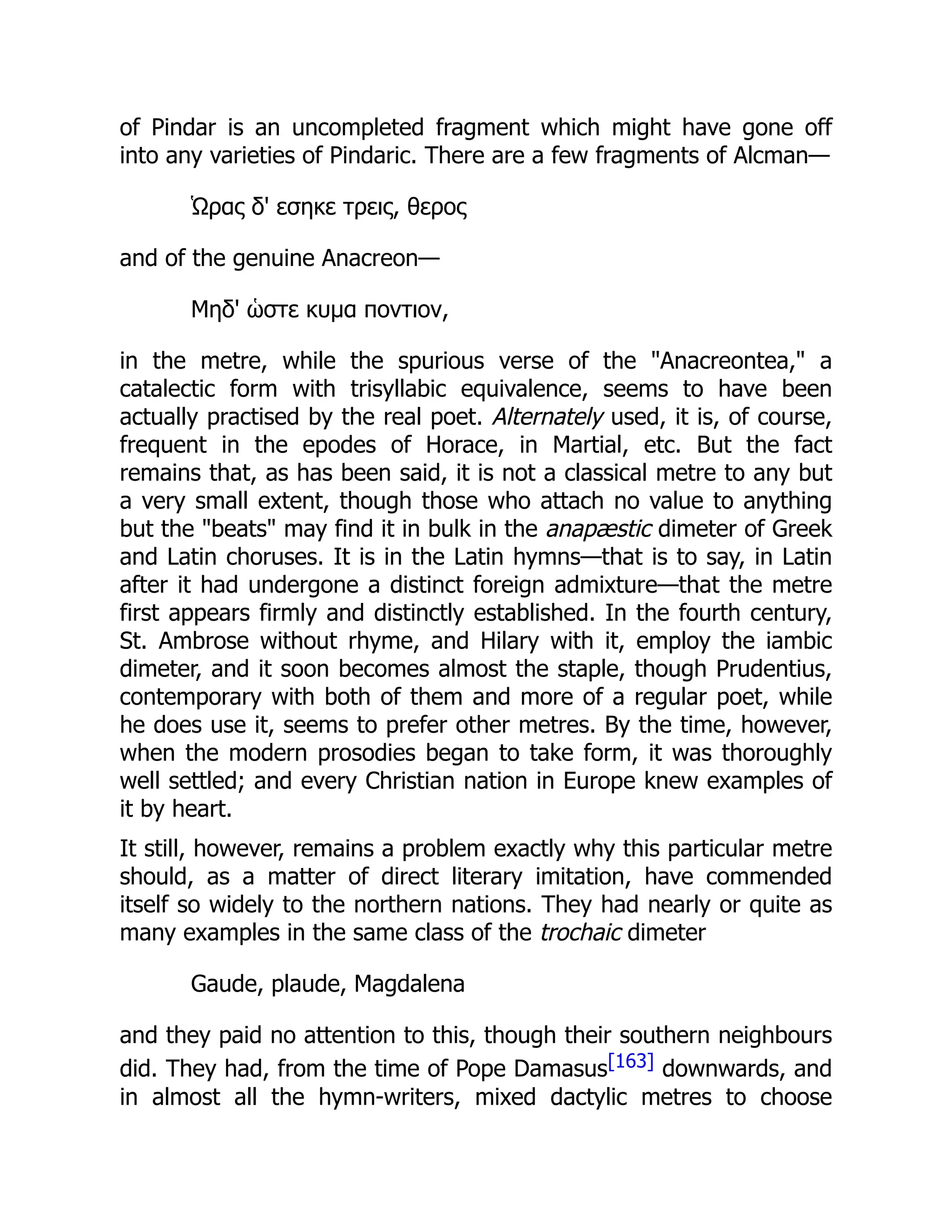 of Pindar is an uncompleted fragment which might have gone off
into any varieties of Pindaric. There are a few fragments of Alcman—
Ὡρας δ' εσηκε τρεις, θερος
and of the genuine Anacreon—
Μηδ' ὡστε κυμα ποντιον,
in the metre, while the spurious verse of the Anacreontea, a
catalectic form with trisyllabic equivalence, seems to have been
actually practised by the real poet. Alternately used, it is, of course,
frequent in the epodes of Horace, in Martial, etc. But the fact
remains that, as has been said, it is not a classical metre to any but
a very small extent, though those who attach no value to anything
but the beats may find it in bulk in the anapæstic dimeter of Greek
and Latin choruses. It is in the Latin hymns—that is to say, in Latin
after it had undergone a distinct foreign admixture—that the metre
first appears firmly and distinctly established. In the fourth century,
St. Ambrose without rhyme, and Hilary with it, employ the iambic
dimeter, and it soon becomes almost the staple, though Prudentius,
contemporary with both of them and more of a regular poet, while
he does use it, seems to prefer other metres. By the time, however,
when the modern prosodies began to take form, it was thoroughly
well settled; and every Christian nation in Europe knew examples of
it by heart.
It still, however, remains a problem exactly why this particular metre
should, as a matter of direct literary imitation, have commended
itself so widely to the northern nations. They had nearly or quite as
many examples in the same class of the trochaic dimeter
Gaude, plaude, Magdalena
and they paid no attention to this, though their southern neighbours
did. They had, from the time of Pope Damasus[163] downwards, and
in almost all the hymn-writers, mixed dactylic metres to choose
 