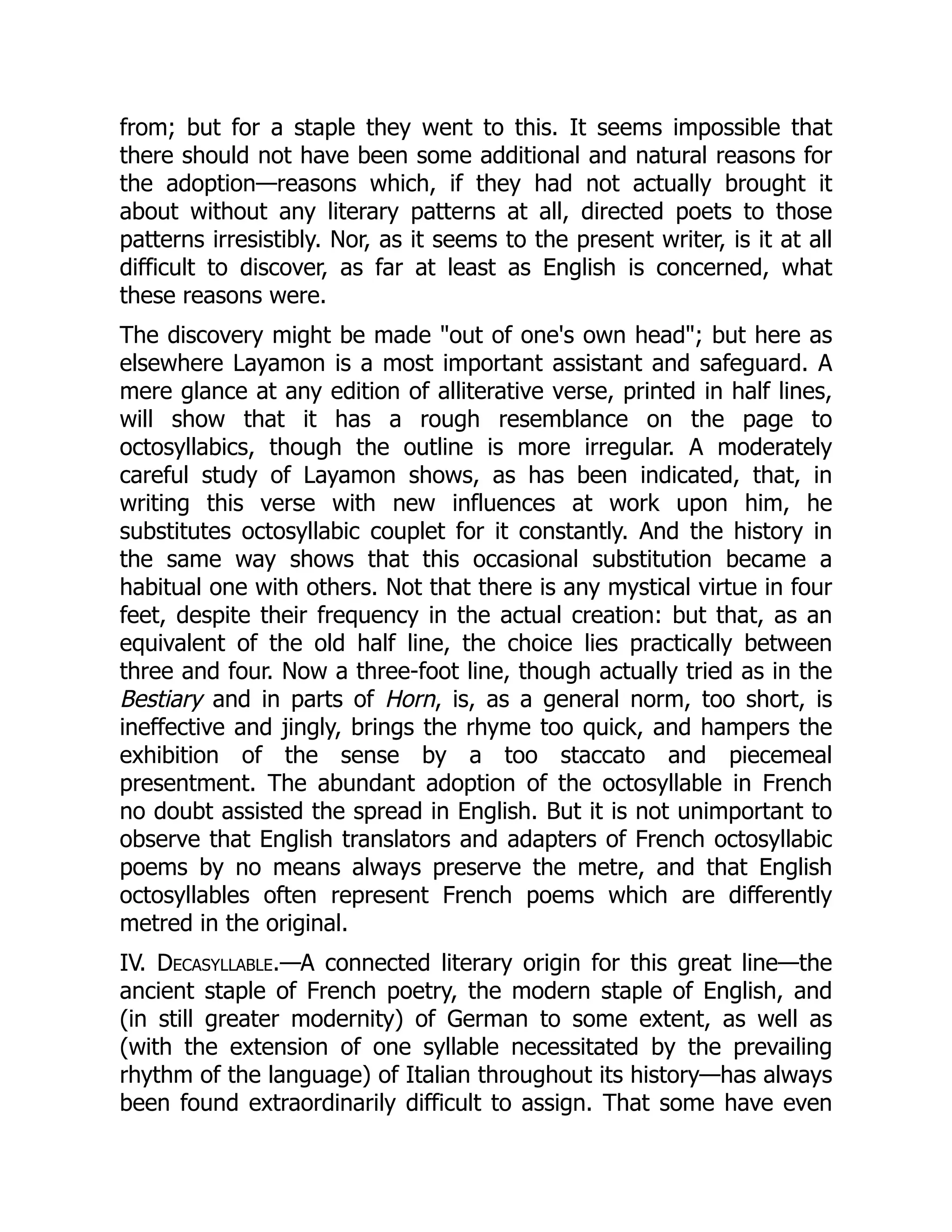 from; but for a staple they went to this. It seems impossible that
there should not have been some additional and natural reasons for
the adoption—reasons which, if they had not actually brought it
about without any literary patterns at all, directed poets to those
patterns irresistibly. Nor, as it seems to the present writer, is it at all
difficult to discover, as far at least as English is concerned, what
these reasons were.
The discovery might be made out of one's own head; but here as
elsewhere Layamon is a most important assistant and safeguard. A
mere glance at any edition of alliterative verse, printed in half lines,
will show that it has a rough resemblance on the page to
octosyllabics, though the outline is more irregular. A moderately
careful study of Layamon shows, as has been indicated, that, in
writing this verse with new influences at work upon him, he
substitutes octosyllabic couplet for it constantly. And the history in
the same way shows that this occasional substitution became a
habitual one with others. Not that there is any mystical virtue in four
feet, despite their frequency in the actual creation: but that, as an
equivalent of the old half line, the choice lies practically between
three and four. Now a three-foot line, though actually tried as in the
Bestiary and in parts of Horn, is, as a general norm, too short, is
ineffective and jingly, brings the rhyme too quick, and hampers the
exhibition of the sense by a too staccato and piecemeal
presentment. The abundant adoption of the octosyllable in French
no doubt assisted the spread in English. But it is not unimportant to
observe that English translators and adapters of French octosyllabic
poems by no means always preserve the metre, and that English
octosyllables often represent French poems which are differently
metred in the original.
IV. Decasyllable.—A connected literary origin for this great line—the
ancient staple of French poetry, the modern staple of English, and
(in still greater modernity) of German to some extent, as well as
(with the extension of one syllable necessitated by the prevailing
rhythm of the language) of Italian throughout its history—has always
been found extraordinarily difficult to assign. That some have even
 