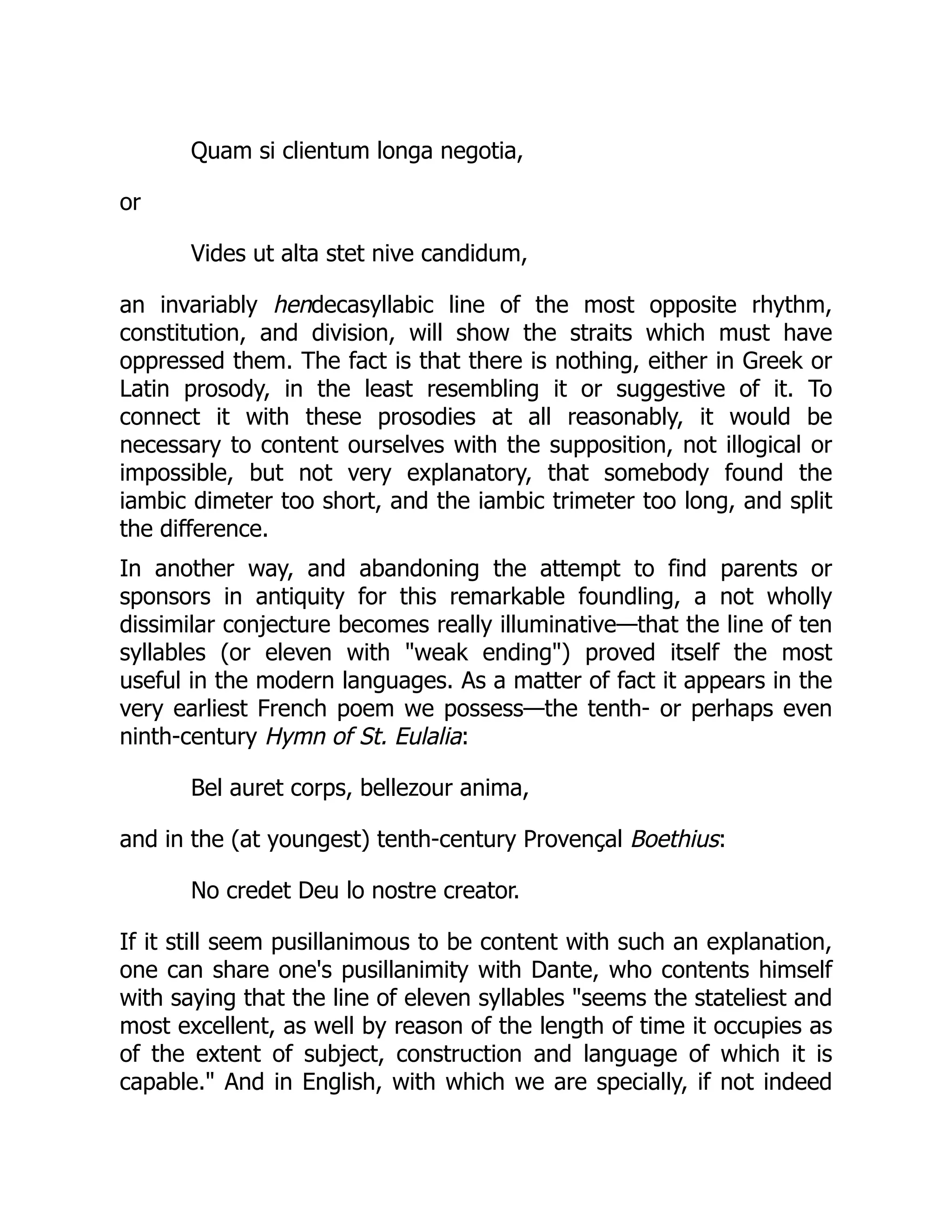 Quam si clientum longa negotia,
or
Vides ut alta stet nive candidum,
an invariably hendecasyllabic line of the most opposite rhythm,
constitution, and division, will show the straits which must have
oppressed them. The fact is that there is nothing, either in Greek or
Latin prosody, in the least resembling it or suggestive of it. To
connect it with these prosodies at all reasonably, it would be
necessary to content ourselves with the supposition, not illogical or
impossible, but not very explanatory, that somebody found the
iambic dimeter too short, and the iambic trimeter too long, and split
the difference.
In another way, and abandoning the attempt to find parents or
sponsors in antiquity for this remarkable foundling, a not wholly
dissimilar conjecture becomes really illuminative—that the line of ten
syllables (or eleven with weak ending) proved itself the most
useful in the modern languages. As a matter of fact it appears in the
very earliest French poem we possess—the tenth- or perhaps even
ninth-century Hymn of St. Eulalia:
Bel auret corps, bellezour anima,
and in the (at youngest) tenth-century Provençal Boethius:
No credet Deu lo nostre creator.
If it still seem pusillanimous to be content with such an explanation,
one can share one's pusillanimity with Dante, who contents himself
with saying that the line of eleven syllables seems the stateliest and
most excellent, as well by reason of the length of time it occupies as
of the extent of subject, construction and language of which it is
capable. And in English, with which we are specially, if not indeed
 