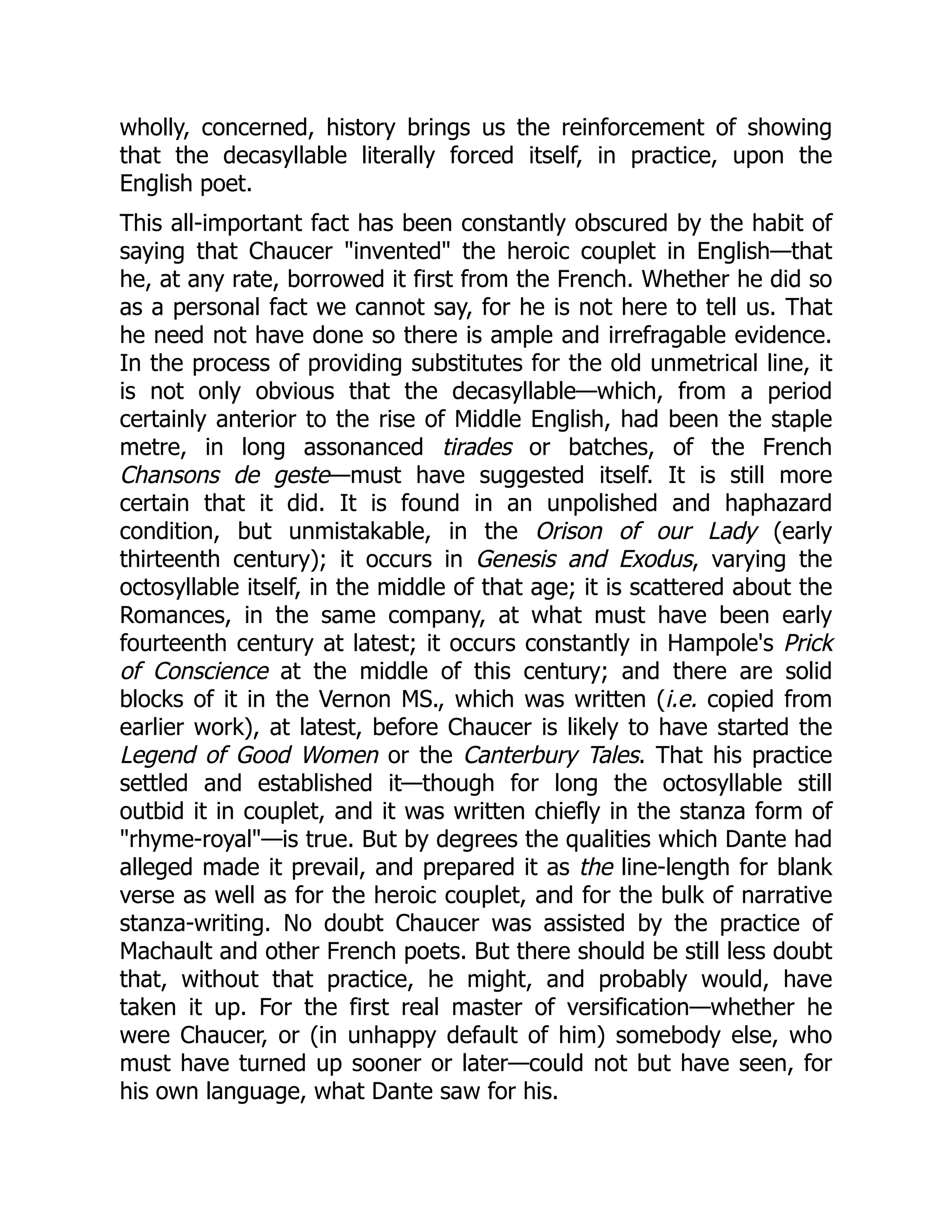 wholly, concerned, history brings us the reinforcement of showing
that the decasyllable literally forced itself, in practice, upon the
English poet.
This all-important fact has been constantly obscured by the habit of
saying that Chaucer invented the heroic couplet in English—that
he, at any rate, borrowed it first from the French. Whether he did so
as a personal fact we cannot say, for he is not here to tell us. That
he need not have done so there is ample and irrefragable evidence.
In the process of providing substitutes for the old unmetrical line, it
is not only obvious that the decasyllable—which, from a period
certainly anterior to the rise of Middle English, had been the staple
metre, in long assonanced tirades or batches, of the French
Chansons de geste—must have suggested itself. It is still more
certain that it did. It is found in an unpolished and haphazard
condition, but unmistakable, in the Orison of our Lady (early
thirteenth century); it occurs in Genesis and Exodus, varying the
octosyllable itself, in the middle of that age; it is scattered about the
Romances, in the same company, at what must have been early
fourteenth century at latest; it occurs constantly in Hampole's Prick
of Conscience at the middle of this century; and there are solid
blocks of it in the Vernon MS., which was written (i.e. copied from
earlier work), at latest, before Chaucer is likely to have started the
Legend of Good Women or the Canterbury Tales. That his practice
settled and established it—though for long the octosyllable still
outbid it in couplet, and it was written chiefly in the stanza form of
rhyme-royal—is true. But by degrees the qualities which Dante had
alleged made it prevail, and prepared it as the line-length for blank
verse as well as for the heroic couplet, and for the bulk of narrative
stanza-writing. No doubt Chaucer was assisted by the practice of
Machault and other French poets. But there should be still less doubt
that, without that practice, he might, and probably would, have
taken it up. For the first real master of versification—whether he
were Chaucer, or (in unhappy default of him) somebody else, who
must have turned up sooner or later—could not but have seen, for
his own language, what Dante saw for his.
 