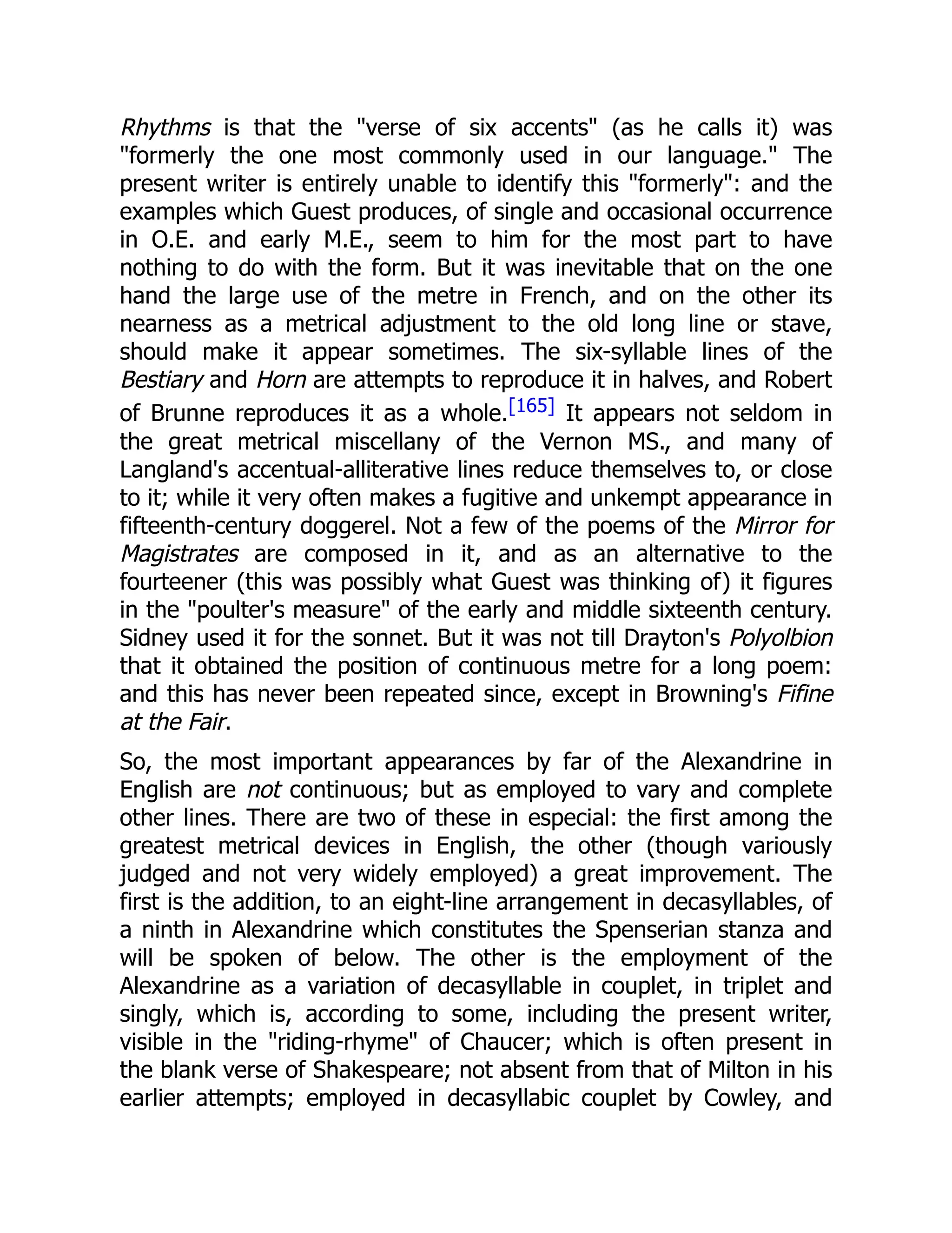 Rhythms is that the verse of six accents (as he calls it) was
formerly the one most commonly used in our language. The
present writer is entirely unable to identify this formerly: and the
examples which Guest produces, of single and occasional occurrence
in O.E. and early M.E., seem to him for the most part to have
nothing to do with the form. But it was inevitable that on the one
hand the large use of the metre in French, and on the other its
nearness as a metrical adjustment to the old long line or stave,
should make it appear sometimes. The six-syllable lines of the
Bestiary and Horn are attempts to reproduce it in halves, and Robert
of Brunne reproduces it as a whole.[165] It appears not seldom in
the great metrical miscellany of the Vernon MS., and many of
Langland's accentual-alliterative lines reduce themselves to, or close
to it; while it very often makes a fugitive and unkempt appearance in
fifteenth-century doggerel. Not a few of the poems of the Mirror for
Magistrates are composed in it, and as an alternative to the
fourteener (this was possibly what Guest was thinking of) it figures
in the poulter's measure of the early and middle sixteenth century.
Sidney used it for the sonnet. But it was not till Drayton's Polyolbion
that it obtained the position of continuous metre for a long poem:
and this has never been repeated since, except in Browning's Fifine
at the Fair.
So, the most important appearances by far of the Alexandrine in
English are not continuous; but as employed to vary and complete
other lines. There are two of these in especial: the first among the
greatest metrical devices in English, the other (though variously
judged and not very widely employed) a great improvement. The
first is the addition, to an eight-line arrangement in decasyllables, of
a ninth in Alexandrine which constitutes the Spenserian stanza and
will be spoken of below. The other is the employment of the
Alexandrine as a variation of decasyllable in couplet, in triplet and
singly, which is, according to some, including the present writer,
visible in the riding-rhyme of Chaucer; which is often present in
the blank verse of Shakespeare; not absent from that of Milton in his
earlier attempts; employed in decasyllabic couplet by Cowley, and
 