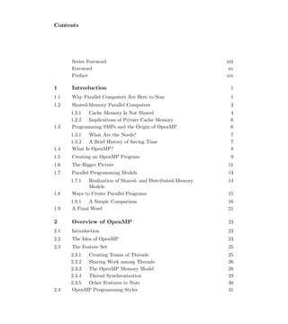 Contents
Series Foreword xiii
Foreword xv
Preface xix
1 Introduction 1
1.1 Why Parallel Computers Are Here to Stay 1
1.2 Shared-Memory Parallel Computers 3
1.2.1 Cache Memory Is Not Shared 4
1.2.2 Implications of Private Cache Memory 6
1.3 Programming SMPs and the Origin of OpenMP 6
1.3.1 What Are the Needs? 7
1.3.2 A Brief History of Saving Time 7
1.4 What Is OpenMP? 8
1.5 Creating an OpenMP Program 9
1.6 The Bigger Picture 11
1.7 Parallel Programming Models 13
1.7.1 Realization of Shared- and Distributed-Memory
Models
14
1.8 Ways to Create Parallel Programs 15
1.8.1 A Simple Comparison 16
1.9 A Final Word 21
2 Overview of OpenMP 23
2.1 Introduction 23
2.2 The Idea of OpenMP 23
2.3 The Feature Set 25
2.3.1 Creating Teams of Threads 25
2.3.2 Sharing Work among Threads 26
2.3.3 The OpenMP Memory Model 28
2.3.4 Thread Synchronization 29
2.3.5 Other Features to Note 30
2.4 OpenMP Programming Styles 31
 